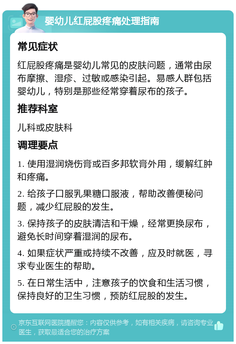 婴幼儿红屁股疼痛处理指南 常见症状 红屁股疼痛是婴幼儿常见的皮肤问题，通常由尿布摩擦、湿疹、过敏或感染引起。易感人群包括婴幼儿，特别是那些经常穿着尿布的孩子。 推荐科室 儿科或皮肤科 调理要点 1. 使用湿润烧伤膏或百多邦软膏外用，缓解红肿和疼痛。 2. 给孩子口服乳果糖口服液，帮助改善便秘问题，减少红屁股的发生。 3. 保持孩子的皮肤清洁和干燥，经常更换尿布，避免长时间穿着湿润的尿布。 4. 如果症状严重或持续不改善，应及时就医，寻求专业医生的帮助。 5. 在日常生活中，注意孩子的饮食和生活习惯，保持良好的卫生习惯，预防红屁股的发生。