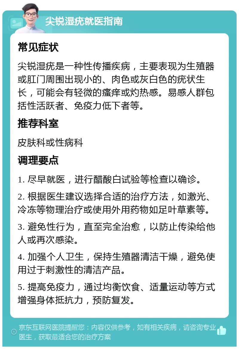 尖锐湿疣就医指南 常见症状 尖锐湿疣是一种性传播疾病，主要表现为生殖器或肛门周围出现小的、肉色或灰白色的疣状生长，可能会有轻微的瘙痒或灼热感。易感人群包括性活跃者、免疫力低下者等。 推荐科室 皮肤科或性病科 调理要点 1. 尽早就医，进行醋酸白试验等检查以确诊。 2. 根据医生建议选择合适的治疗方法，如激光、冷冻等物理治疗或使用外用药物如足叶草素等。 3. 避免性行为，直至完全治愈，以防止传染给他人或再次感染。 4. 加强个人卫生，保持生殖器清洁干燥，避免使用过于刺激性的清洁产品。 5. 提高免疫力，通过均衡饮食、适量运动等方式增强身体抵抗力，预防复发。