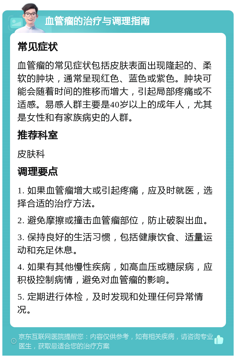 血管瘤的治疗与调理指南 常见症状 血管瘤的常见症状包括皮肤表面出现隆起的、柔软的肿块，通常呈现红色、蓝色或紫色。肿块可能会随着时间的推移而增大，引起局部疼痛或不适感。易感人群主要是40岁以上的成年人，尤其是女性和有家族病史的人群。 推荐科室 皮肤科 调理要点 1. 如果血管瘤增大或引起疼痛，应及时就医，选择合适的治疗方法。 2. 避免摩擦或撞击血管瘤部位，防止破裂出血。 3. 保持良好的生活习惯，包括健康饮食、适量运动和充足休息。 4. 如果有其他慢性疾病，如高血压或糖尿病，应积极控制病情，避免对血管瘤的影响。 5. 定期进行体检，及时发现和处理任何异常情况。