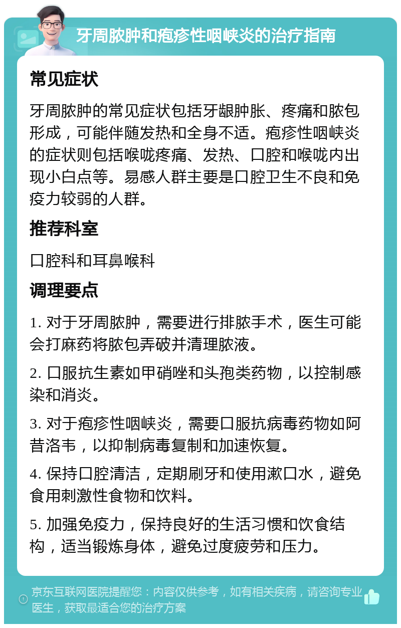 牙周脓肿和疱疹性咽峡炎的治疗指南 常见症状 牙周脓肿的常见症状包括牙龈肿胀、疼痛和脓包形成，可能伴随发热和全身不适。疱疹性咽峡炎的症状则包括喉咙疼痛、发热、口腔和喉咙内出现小白点等。易感人群主要是口腔卫生不良和免疫力较弱的人群。 推荐科室 口腔科和耳鼻喉科 调理要点 1. 对于牙周脓肿，需要进行排脓手术，医生可能会打麻药将脓包弄破并清理脓液。 2. 口服抗生素如甲硝唑和头孢类药物，以控制感染和消炎。 3. 对于疱疹性咽峡炎，需要口服抗病毒药物如阿昔洛韦，以抑制病毒复制和加速恢复。 4. 保持口腔清洁，定期刷牙和使用漱口水，避免食用刺激性食物和饮料。 5. 加强免疫力，保持良好的生活习惯和饮食结构，适当锻炼身体，避免过度疲劳和压力。