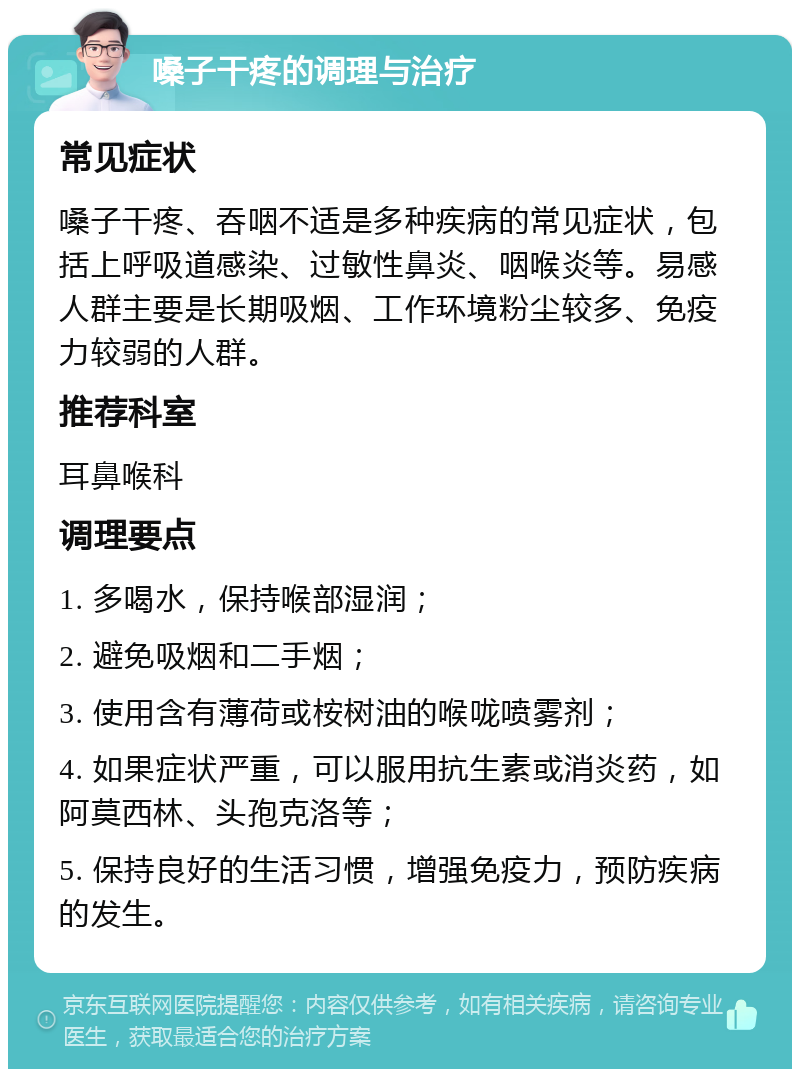 嗓子干疼的调理与治疗 常见症状 嗓子干疼、吞咽不适是多种疾病的常见症状，包括上呼吸道感染、过敏性鼻炎、咽喉炎等。易感人群主要是长期吸烟、工作环境粉尘较多、免疫力较弱的人群。 推荐科室 耳鼻喉科 调理要点 1. 多喝水，保持喉部湿润； 2. 避免吸烟和二手烟； 3. 使用含有薄荷或桉树油的喉咙喷雾剂； 4. 如果症状严重，可以服用抗生素或消炎药，如阿莫西林、头孢克洛等； 5. 保持良好的生活习惯，增强免疫力，预防疾病的发生。