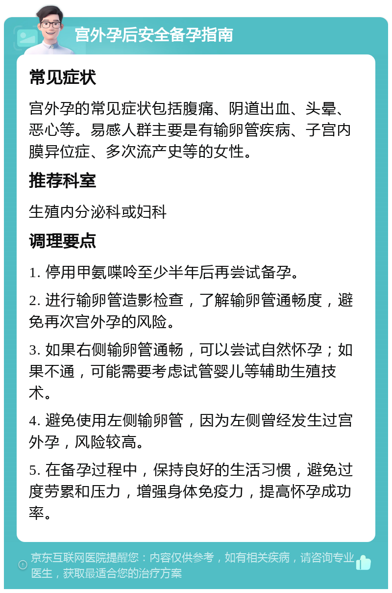 宫外孕后安全备孕指南 常见症状 宫外孕的常见症状包括腹痛、阴道出血、头晕、恶心等。易感人群主要是有输卵管疾病、子宫内膜异位症、多次流产史等的女性。 推荐科室 生殖内分泌科或妇科 调理要点 1. 停用甲氨喋呤至少半年后再尝试备孕。 2. 进行输卵管造影检查，了解输卵管通畅度，避免再次宫外孕的风险。 3. 如果右侧输卵管通畅，可以尝试自然怀孕；如果不通，可能需要考虑试管婴儿等辅助生殖技术。 4. 避免使用左侧输卵管，因为左侧曾经发生过宫外孕，风险较高。 5. 在备孕过程中，保持良好的生活习惯，避免过度劳累和压力，增强身体免疫力，提高怀孕成功率。