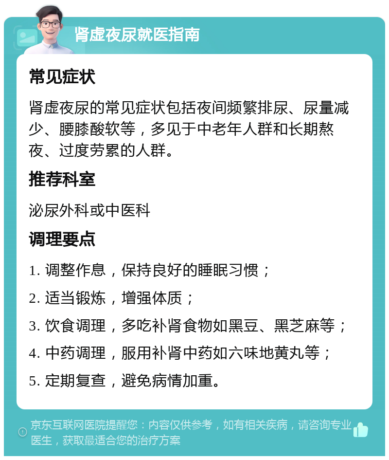 肾虚夜尿就医指南 常见症状 肾虚夜尿的常见症状包括夜间频繁排尿、尿量减少、腰膝酸软等，多见于中老年人群和长期熬夜、过度劳累的人群。 推荐科室 泌尿外科或中医科 调理要点 1. 调整作息，保持良好的睡眠习惯； 2. 适当锻炼，增强体质； 3. 饮食调理，多吃补肾食物如黑豆、黑芝麻等； 4. 中药调理，服用补肾中药如六味地黄丸等； 5. 定期复查，避免病情加重。