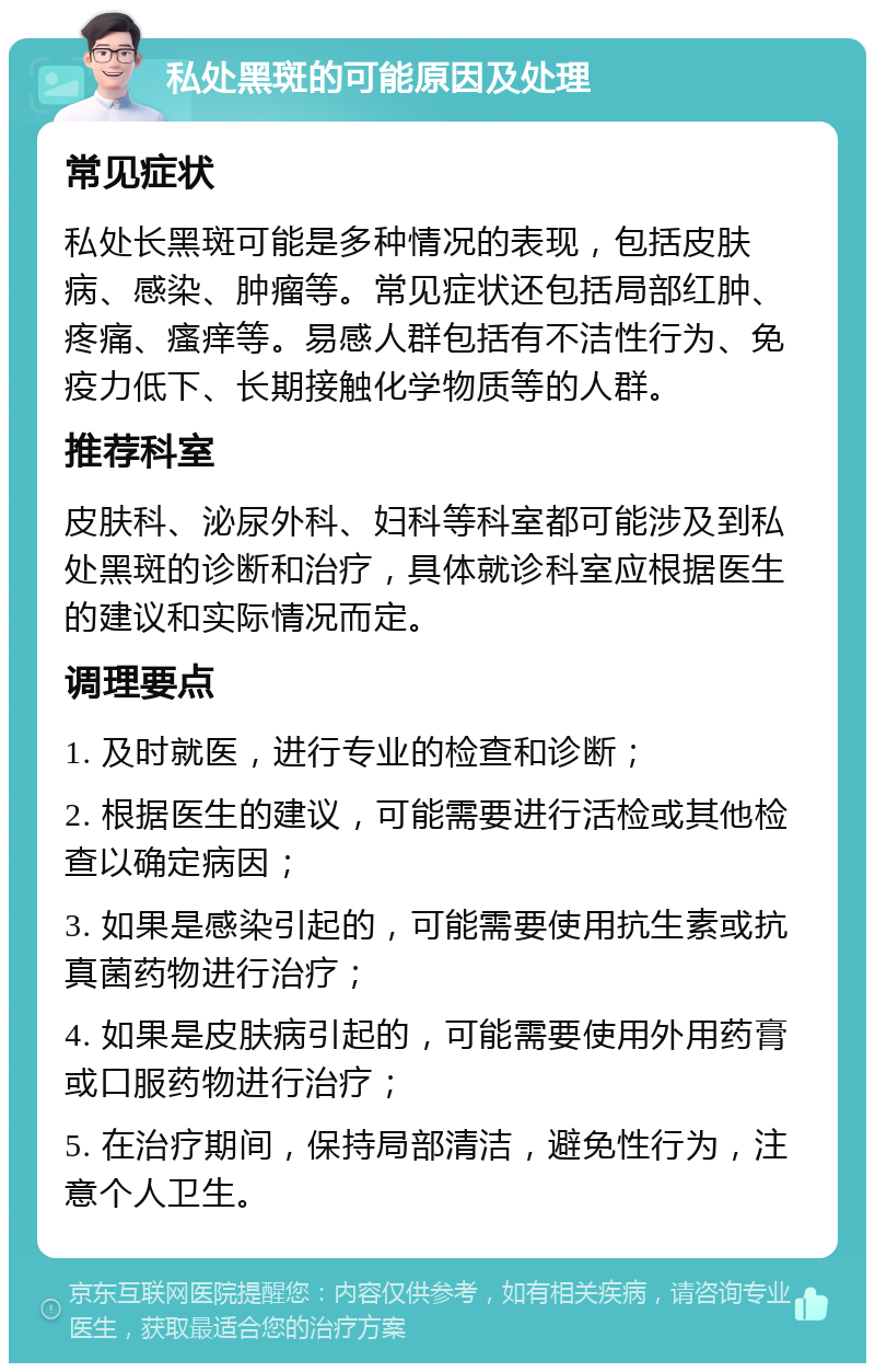 私处黑斑的可能原因及处理 常见症状 私处长黑斑可能是多种情况的表现，包括皮肤病、感染、肿瘤等。常见症状还包括局部红肿、疼痛、瘙痒等。易感人群包括有不洁性行为、免疫力低下、长期接触化学物质等的人群。 推荐科室 皮肤科、泌尿外科、妇科等科室都可能涉及到私处黑斑的诊断和治疗，具体就诊科室应根据医生的建议和实际情况而定。 调理要点 1. 及时就医，进行专业的检查和诊断； 2. 根据医生的建议，可能需要进行活检或其他检查以确定病因； 3. 如果是感染引起的，可能需要使用抗生素或抗真菌药物进行治疗； 4. 如果是皮肤病引起的，可能需要使用外用药膏或口服药物进行治疗； 5. 在治疗期间，保持局部清洁，避免性行为，注意个人卫生。