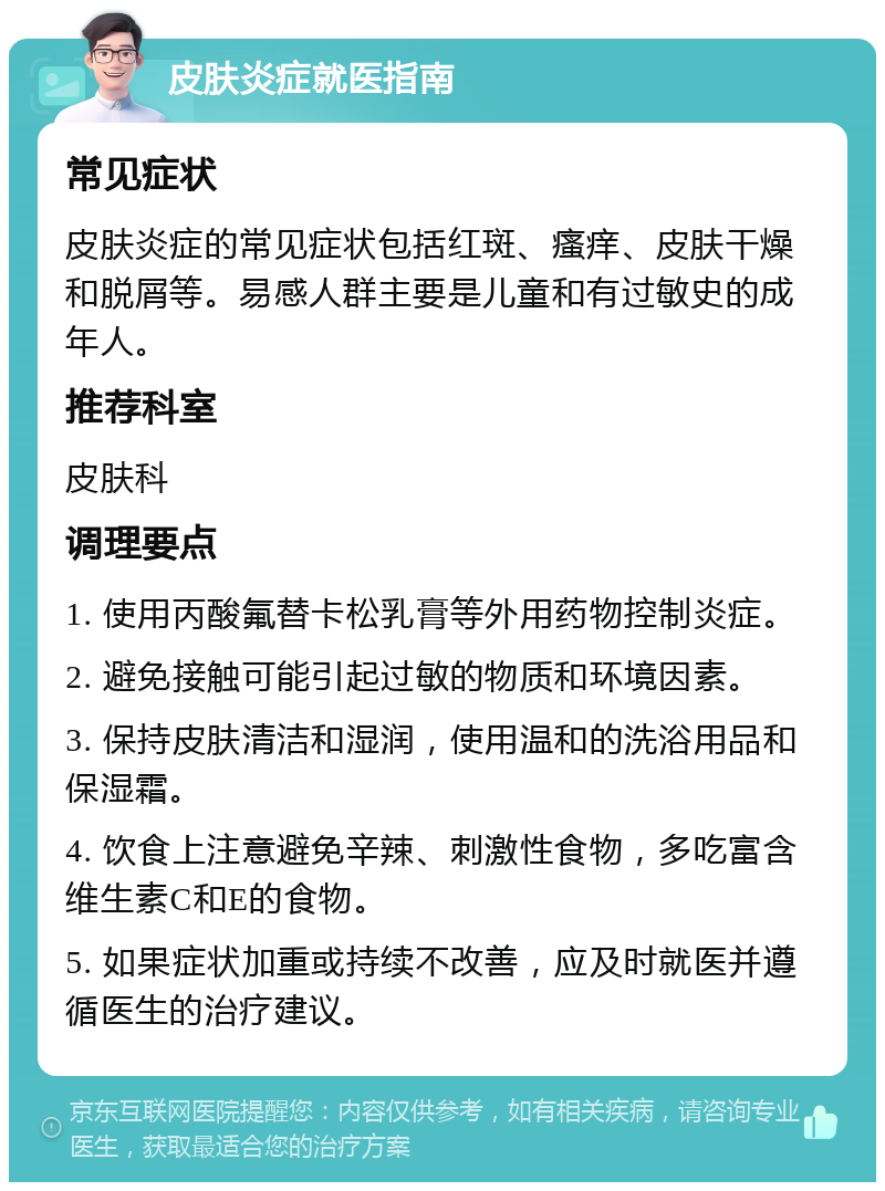 皮肤炎症就医指南 常见症状 皮肤炎症的常见症状包括红斑、瘙痒、皮肤干燥和脱屑等。易感人群主要是儿童和有过敏史的成年人。 推荐科室 皮肤科 调理要点 1. 使用丙酸氟替卡松乳膏等外用药物控制炎症。 2. 避免接触可能引起过敏的物质和环境因素。 3. 保持皮肤清洁和湿润，使用温和的洗浴用品和保湿霜。 4. 饮食上注意避免辛辣、刺激性食物，多吃富含维生素C和E的食物。 5. 如果症状加重或持续不改善，应及时就医并遵循医生的治疗建议。