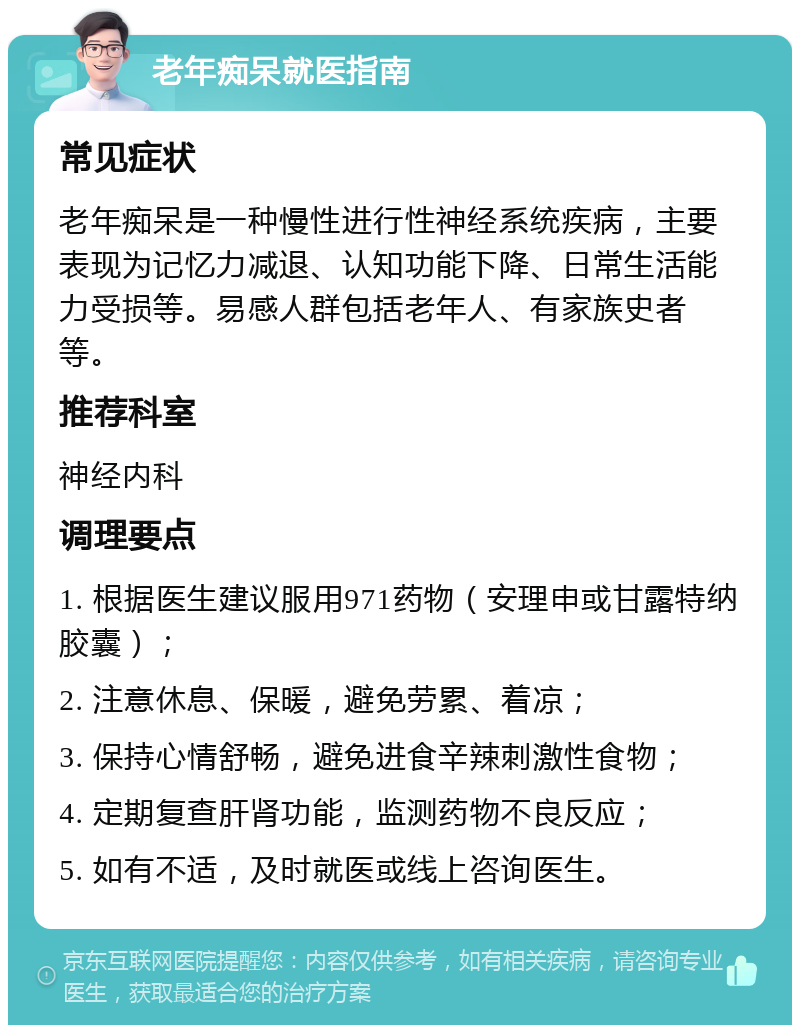 老年痴呆就医指南 常见症状 老年痴呆是一种慢性进行性神经系统疾病，主要表现为记忆力减退、认知功能下降、日常生活能力受损等。易感人群包括老年人、有家族史者等。 推荐科室 神经内科 调理要点 1. 根据医生建议服用971药物（安理申或甘露特纳胶囊）； 2. 注意休息、保暖，避免劳累、着凉； 3. 保持心情舒畅，避免进食辛辣刺激性食物； 4. 定期复查肝肾功能，监测药物不良反应； 5. 如有不适，及时就医或线上咨询医生。