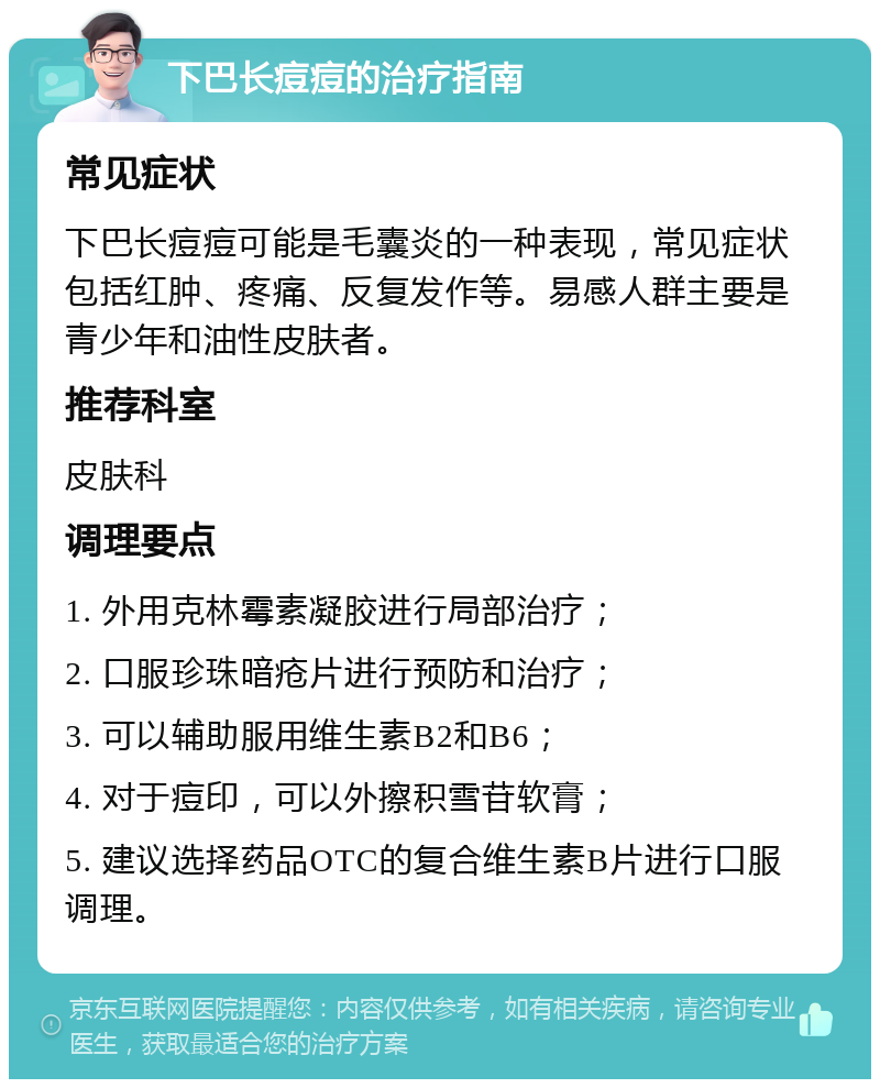 下巴长痘痘的治疗指南 常见症状 下巴长痘痘可能是毛囊炎的一种表现，常见症状包括红肿、疼痛、反复发作等。易感人群主要是青少年和油性皮肤者。 推荐科室 皮肤科 调理要点 1. 外用克林霉素凝胶进行局部治疗； 2. 口服珍珠暗疮片进行预防和治疗； 3. 可以辅助服用维生素B2和B6； 4. 对于痘印，可以外擦积雪苷软膏； 5. 建议选择药品OTC的复合维生素B片进行口服调理。