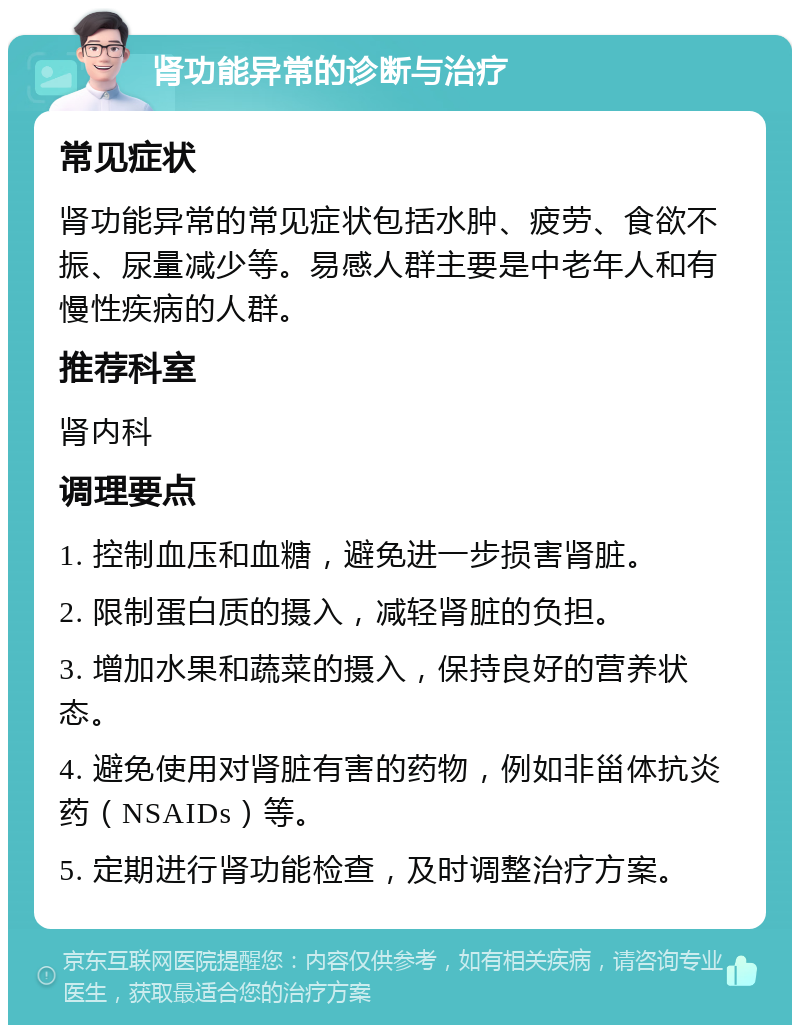 肾功能异常的诊断与治疗 常见症状 肾功能异常的常见症状包括水肿、疲劳、食欲不振、尿量减少等。易感人群主要是中老年人和有慢性疾病的人群。 推荐科室 肾内科 调理要点 1. 控制血压和血糖，避免进一步损害肾脏。 2. 限制蛋白质的摄入，减轻肾脏的负担。 3. 增加水果和蔬菜的摄入，保持良好的营养状态。 4. 避免使用对肾脏有害的药物，例如非甾体抗炎药（NSAIDs）等。 5. 定期进行肾功能检查，及时调整治疗方案。