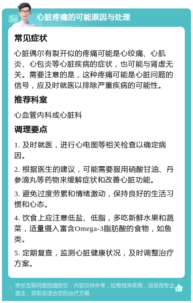 心脏疼痛的可能原因与处理 常见症状 心脏偶尔有裂开似的疼痛可能是心绞痛、心肌炎、心包炎等心脏疾病的症状，也可能与肾虚无关。需要注意的是，这种疼痛可能是心脏问题的信号，应及时就医以排除严重疾病的可能性。 推荐科室 心血管内科或心脏科 调理要点 1. 及时就医，进行心电图等相关检查以确定病因。 2. 根据医生的建议，可能需要服用硝酸甘油、丹参滴丸等药物来缓解症状和改善心脏功能。 3. 避免过度劳累和情绪激动，保持良好的生活习惯和心态。 4. 饮食上应注意低盐、低脂，多吃新鲜水果和蔬菜，适量摄入富含Omega-3脂肪酸的食物，如鱼类。 5. 定期复查，监测心脏健康状况，及时调整治疗方案。