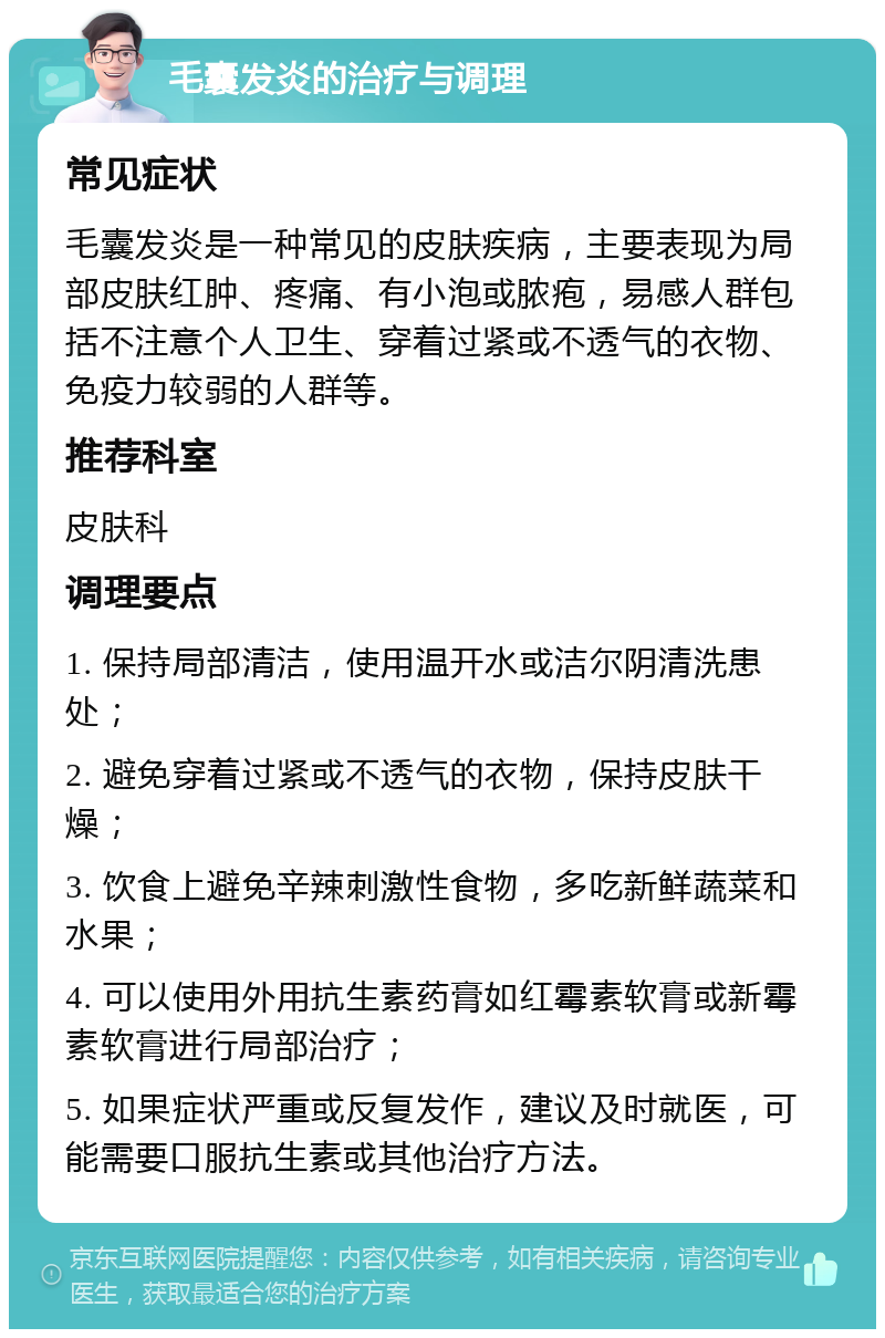 毛囊发炎的治疗与调理 常见症状 毛囊发炎是一种常见的皮肤疾病，主要表现为局部皮肤红肿、疼痛、有小泡或脓疱，易感人群包括不注意个人卫生、穿着过紧或不透气的衣物、免疫力较弱的人群等。 推荐科室 皮肤科 调理要点 1. 保持局部清洁，使用温开水或洁尔阴清洗患处； 2. 避免穿着过紧或不透气的衣物，保持皮肤干燥； 3. 饮食上避免辛辣刺激性食物，多吃新鲜蔬菜和水果； 4. 可以使用外用抗生素药膏如红霉素软膏或新霉素软膏进行局部治疗； 5. 如果症状严重或反复发作，建议及时就医，可能需要口服抗生素或其他治疗方法。