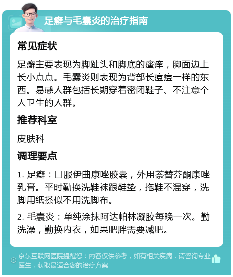 足癣与毛囊炎的治疗指南 常见症状 足癣主要表现为脚趾头和脚底的瘙痒，脚面边上长小点点。毛囊炎则表现为背部长痘痘一样的东西。易感人群包括长期穿着密闭鞋子、不注意个人卫生的人群。 推荐科室 皮肤科 调理要点 1. 足癣：口服伊曲康唑胶囊，外用萘替芬酮康唑乳膏。平时勤换洗鞋袜跟鞋垫，拖鞋不混穿，洗脚用纸搽似不用洗脚布。 2. 毛囊炎：单纯涂抹阿达帕林凝胶每晚一次。勤洗澡，勤换内衣，如果肥胖需要减肥。