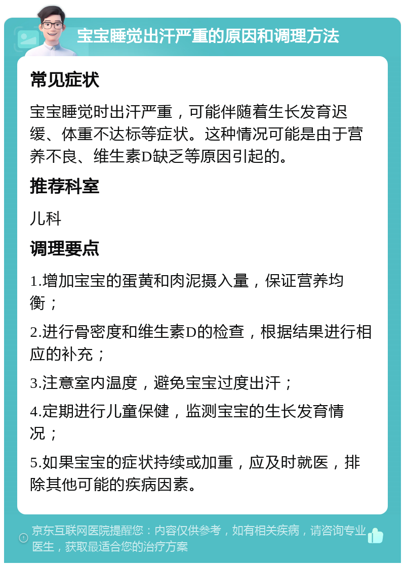 宝宝睡觉出汗严重的原因和调理方法 常见症状 宝宝睡觉时出汗严重，可能伴随着生长发育迟缓、体重不达标等症状。这种情况可能是由于营养不良、维生素D缺乏等原因引起的。 推荐科室 儿科 调理要点 1.增加宝宝的蛋黄和肉泥摄入量，保证营养均衡； 2.进行骨密度和维生素D的检查，根据结果进行相应的补充； 3.注意室内温度，避免宝宝过度出汗； 4.定期进行儿童保健，监测宝宝的生长发育情况； 5.如果宝宝的症状持续或加重，应及时就医，排除其他可能的疾病因素。