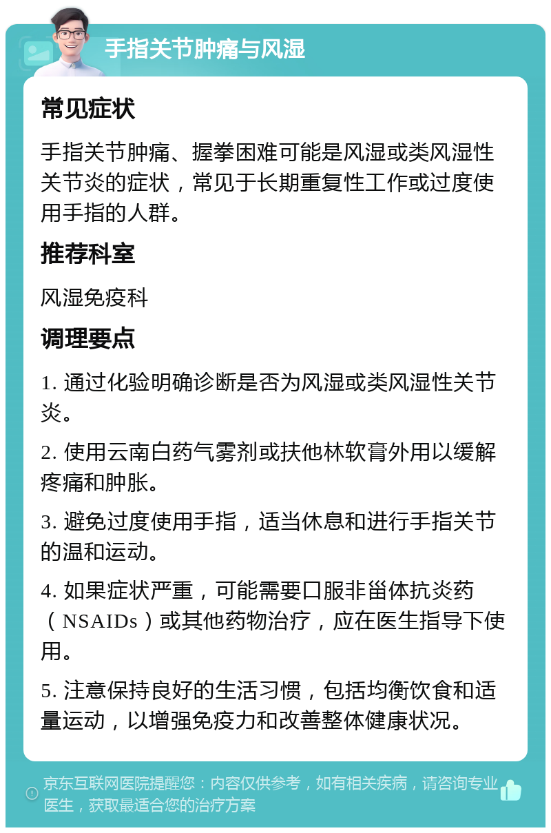 手指关节肿痛与风湿 常见症状 手指关节肿痛、握拳困难可能是风湿或类风湿性关节炎的症状，常见于长期重复性工作或过度使用手指的人群。 推荐科室 风湿免疫科 调理要点 1. 通过化验明确诊断是否为风湿或类风湿性关节炎。 2. 使用云南白药气雾剂或扶他林软膏外用以缓解疼痛和肿胀。 3. 避免过度使用手指，适当休息和进行手指关节的温和运动。 4. 如果症状严重，可能需要口服非甾体抗炎药（NSAIDs）或其他药物治疗，应在医生指导下使用。 5. 注意保持良好的生活习惯，包括均衡饮食和适量运动，以增强免疫力和改善整体健康状况。