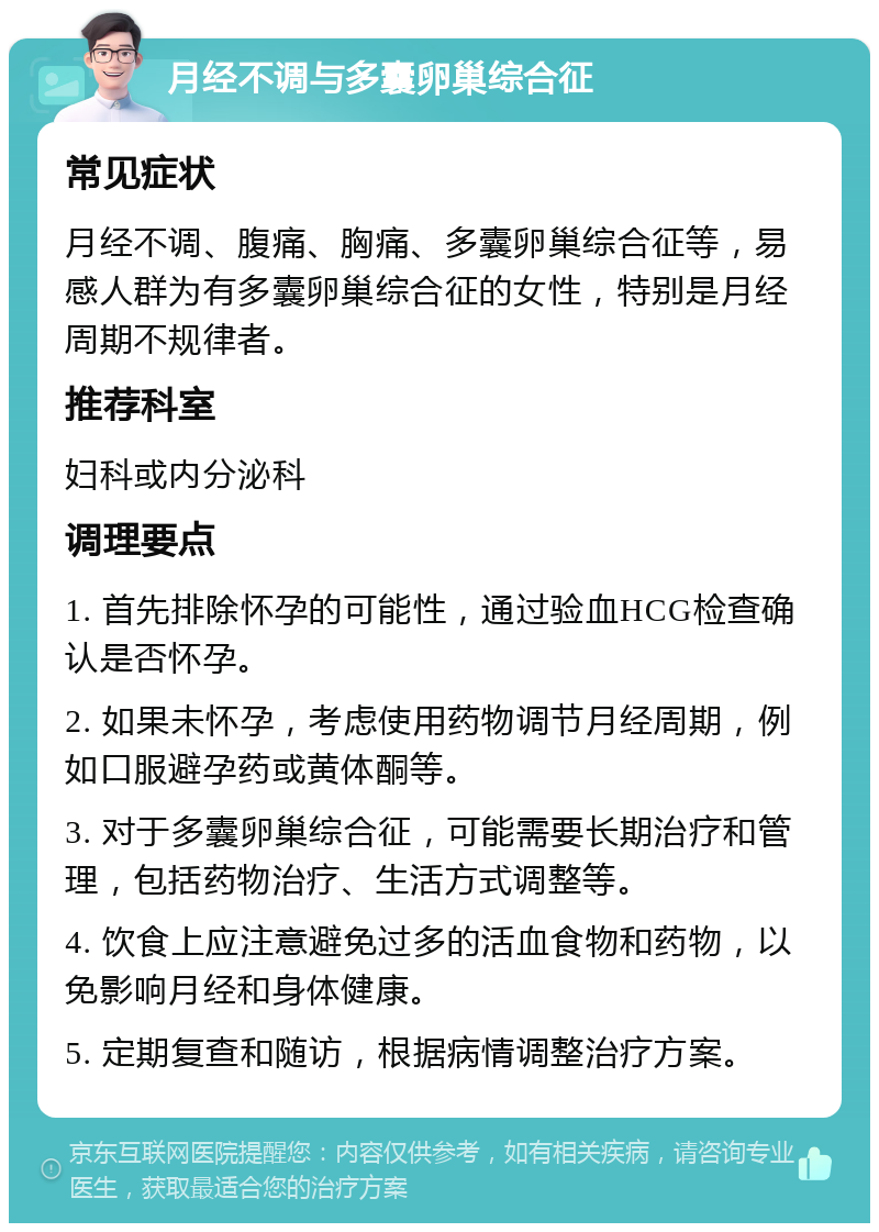 月经不调与多囊卵巢综合征 常见症状 月经不调、腹痛、胸痛、多囊卵巢综合征等，易感人群为有多囊卵巢综合征的女性，特别是月经周期不规律者。 推荐科室 妇科或内分泌科 调理要点 1. 首先排除怀孕的可能性，通过验血HCG检查确认是否怀孕。 2. 如果未怀孕，考虑使用药物调节月经周期，例如口服避孕药或黄体酮等。 3. 对于多囊卵巢综合征，可能需要长期治疗和管理，包括药物治疗、生活方式调整等。 4. 饮食上应注意避免过多的活血食物和药物，以免影响月经和身体健康。 5. 定期复查和随访，根据病情调整治疗方案。