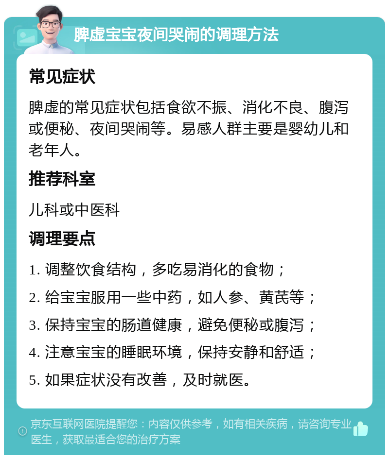 脾虚宝宝夜间哭闹的调理方法 常见症状 脾虚的常见症状包括食欲不振、消化不良、腹泻或便秘、夜间哭闹等。易感人群主要是婴幼儿和老年人。 推荐科室 儿科或中医科 调理要点 1. 调整饮食结构，多吃易消化的食物； 2. 给宝宝服用一些中药，如人参、黄芪等； 3. 保持宝宝的肠道健康，避免便秘或腹泻； 4. 注意宝宝的睡眠环境，保持安静和舒适； 5. 如果症状没有改善，及时就医。