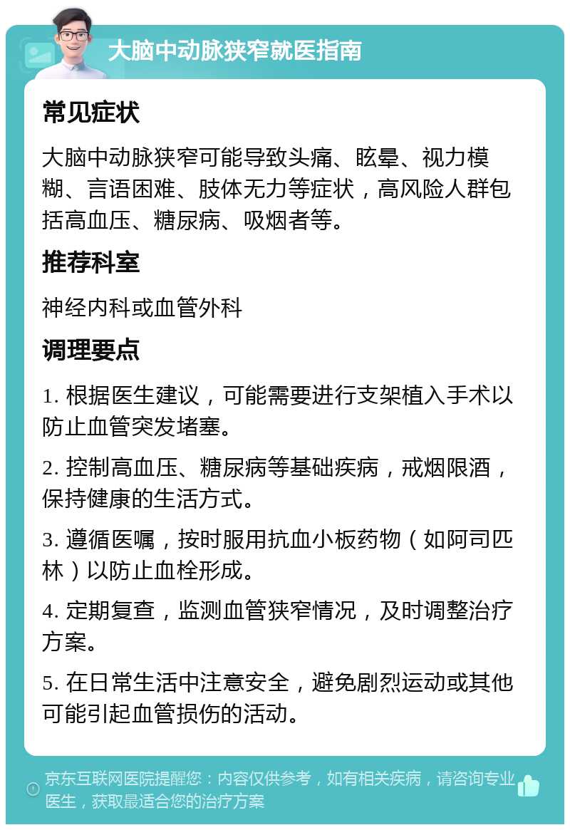 大脑中动脉狭窄就医指南 常见症状 大脑中动脉狭窄可能导致头痛、眩晕、视力模糊、言语困难、肢体无力等症状，高风险人群包括高血压、糖尿病、吸烟者等。 推荐科室 神经内科或血管外科 调理要点 1. 根据医生建议，可能需要进行支架植入手术以防止血管突发堵塞。 2. 控制高血压、糖尿病等基础疾病，戒烟限酒，保持健康的生活方式。 3. 遵循医嘱，按时服用抗血小板药物（如阿司匹林）以防止血栓形成。 4. 定期复查，监测血管狭窄情况，及时调整治疗方案。 5. 在日常生活中注意安全，避免剧烈运动或其他可能引起血管损伤的活动。