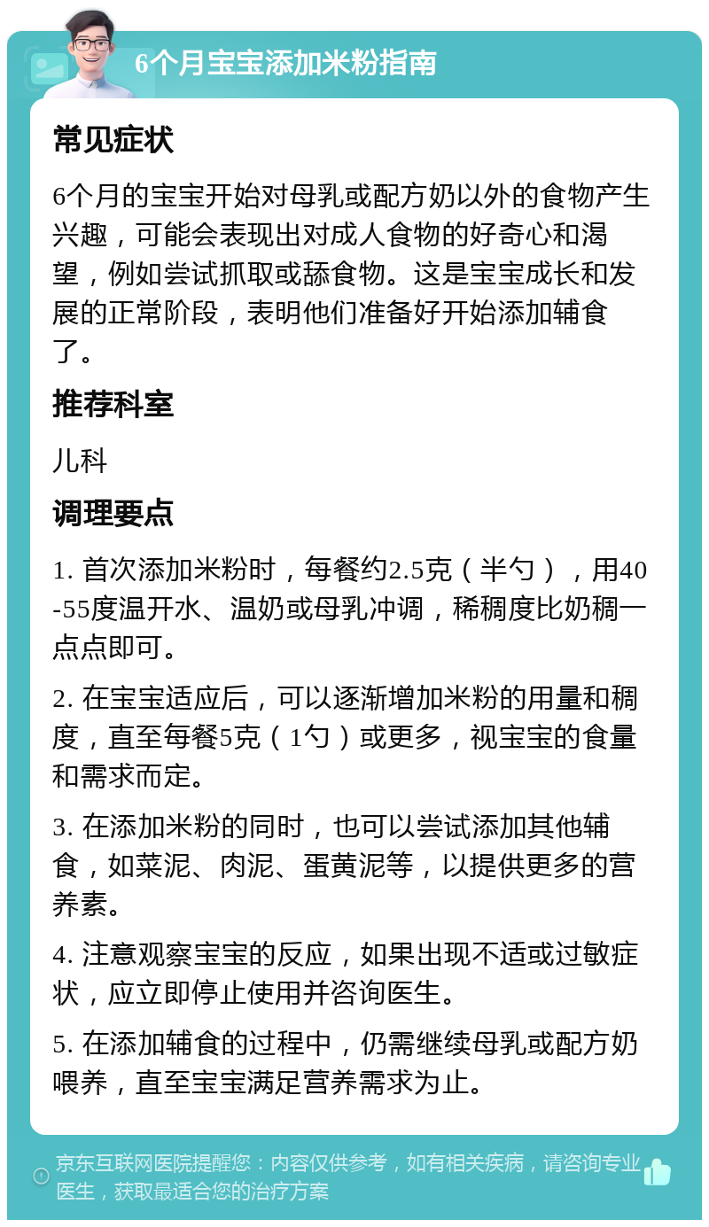 6个月宝宝添加米粉指南 常见症状 6个月的宝宝开始对母乳或配方奶以外的食物产生兴趣，可能会表现出对成人食物的好奇心和渴望，例如尝试抓取或舔食物。这是宝宝成长和发展的正常阶段，表明他们准备好开始添加辅食了。 推荐科室 儿科 调理要点 1. 首次添加米粉时，每餐约2.5克（半勺），用40-55度温开水、温奶或母乳冲调，稀稠度比奶稠一点点即可。 2. 在宝宝适应后，可以逐渐增加米粉的用量和稠度，直至每餐5克（1勺）或更多，视宝宝的食量和需求而定。 3. 在添加米粉的同时，也可以尝试添加其他辅食，如菜泥、肉泥、蛋黄泥等，以提供更多的营养素。 4. 注意观察宝宝的反应，如果出现不适或过敏症状，应立即停止使用并咨询医生。 5. 在添加辅食的过程中，仍需继续母乳或配方奶喂养，直至宝宝满足营养需求为止。