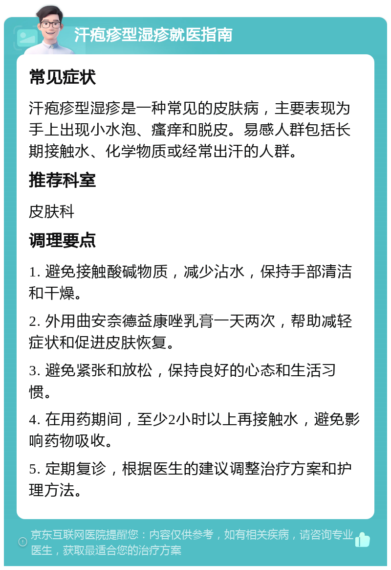 汗疱疹型湿疹就医指南 常见症状 汗疱疹型湿疹是一种常见的皮肤病，主要表现为手上出现小水泡、瘙痒和脱皮。易感人群包括长期接触水、化学物质或经常出汗的人群。 推荐科室 皮肤科 调理要点 1. 避免接触酸碱物质，减少沾水，保持手部清洁和干燥。 2. 外用曲安奈德益康唑乳膏一天两次，帮助减轻症状和促进皮肤恢复。 3. 避免紧张和放松，保持良好的心态和生活习惯。 4. 在用药期间，至少2小时以上再接触水，避免影响药物吸收。 5. 定期复诊，根据医生的建议调整治疗方案和护理方法。