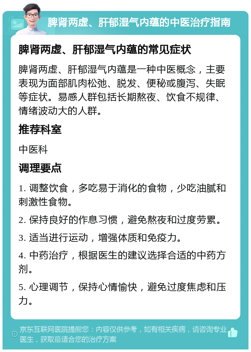 脾肾两虚、肝郁湿气内蕴的中医治疗指南 脾肾两虚、肝郁湿气内蕴的常见症状 脾肾两虚、肝郁湿气内蕴是一种中医概念，主要表现为面部肌肉松弛、脱发、便秘或腹泻、失眠等症状。易感人群包括长期熬夜、饮食不规律、情绪波动大的人群。 推荐科室 中医科 调理要点 1. 调整饮食，多吃易于消化的食物，少吃油腻和刺激性食物。 2. 保持良好的作息习惯，避免熬夜和过度劳累。 3. 适当进行运动，增强体质和免疫力。 4. 中药治疗，根据医生的建议选择合适的中药方剂。 5. 心理调节，保持心情愉快，避免过度焦虑和压力。