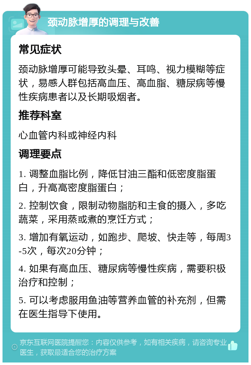 颈动脉增厚的调理与改善 常见症状 颈动脉增厚可能导致头晕、耳鸣、视力模糊等症状，易感人群包括高血压、高血脂、糖尿病等慢性疾病患者以及长期吸烟者。 推荐科室 心血管内科或神经内科 调理要点 1. 调整血脂比例，降低甘油三酯和低密度脂蛋白，升高高密度脂蛋白； 2. 控制饮食，限制动物脂肪和主食的摄入，多吃蔬菜，采用蒸或煮的烹饪方式； 3. 增加有氧运动，如跑步、爬坡、快走等，每周3-5次，每次20分钟； 4. 如果有高血压、糖尿病等慢性疾病，需要积极治疗和控制； 5. 可以考虑服用鱼油等营养血管的补充剂，但需在医生指导下使用。