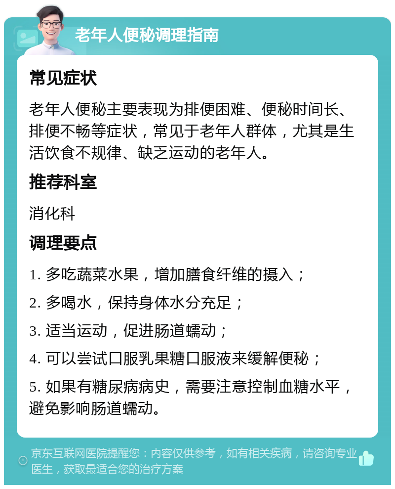 老年人便秘调理指南 常见症状 老年人便秘主要表现为排便困难、便秘时间长、排便不畅等症状，常见于老年人群体，尤其是生活饮食不规律、缺乏运动的老年人。 推荐科室 消化科 调理要点 1. 多吃蔬菜水果，增加膳食纤维的摄入； 2. 多喝水，保持身体水分充足； 3. 适当运动，促进肠道蠕动； 4. 可以尝试口服乳果糖口服液来缓解便秘； 5. 如果有糖尿病病史，需要注意控制血糖水平，避免影响肠道蠕动。