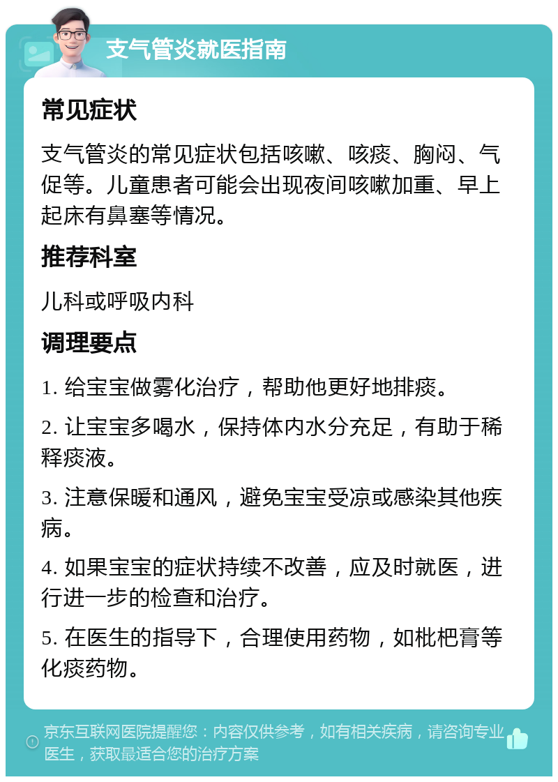 支气管炎就医指南 常见症状 支气管炎的常见症状包括咳嗽、咳痰、胸闷、气促等。儿童患者可能会出现夜间咳嗽加重、早上起床有鼻塞等情况。 推荐科室 儿科或呼吸内科 调理要点 1. 给宝宝做雾化治疗，帮助他更好地排痰。 2. 让宝宝多喝水，保持体内水分充足，有助于稀释痰液。 3. 注意保暖和通风，避免宝宝受凉或感染其他疾病。 4. 如果宝宝的症状持续不改善，应及时就医，进行进一步的检查和治疗。 5. 在医生的指导下，合理使用药物，如枇杷膏等化痰药物。