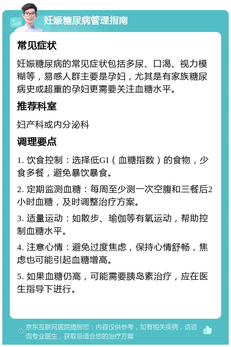 妊娠糖尿病管理指南 常见症状 妊娠糖尿病的常见症状包括多尿、口渴、视力模糊等，易感人群主要是孕妇，尤其是有家族糖尿病史或超重的孕妇更需要关注血糖水平。 推荐科室 妇产科或内分泌科 调理要点 1. 饮食控制：选择低GI（血糖指数）的食物，少食多餐，避免暴饮暴食。 2. 定期监测血糖：每周至少测一次空腹和三餐后2小时血糖，及时调整治疗方案。 3. 适量运动：如散步、瑜伽等有氧运动，帮助控制血糖水平。 4. 注意心情：避免过度焦虑，保持心情舒畅，焦虑也可能引起血糖增高。 5. 如果血糖仍高，可能需要胰岛素治疗，应在医生指导下进行。