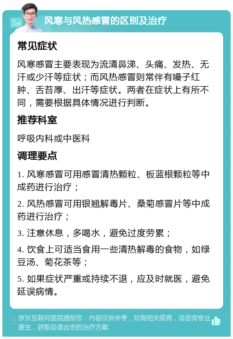 风寒与风热感冒的区别及治疗 常见症状 风寒感冒主要表现为流清鼻涕、头痛、发热、无汗或少汗等症状；而风热感冒则常伴有嗓子红肿、舌苔厚、出汗等症状。两者在症状上有所不同，需要根据具体情况进行判断。 推荐科室 呼吸内科或中医科 调理要点 1. 风寒感冒可用感冒清热颗粒、板蓝根颗粒等中成药进行治疗； 2. 风热感冒可用银翘解毒片、桑菊感冒片等中成药进行治疗； 3. 注意休息，多喝水，避免过度劳累； 4. 饮食上可适当食用一些清热解毒的食物，如绿豆汤、菊花茶等； 5. 如果症状严重或持续不退，应及时就医，避免延误病情。