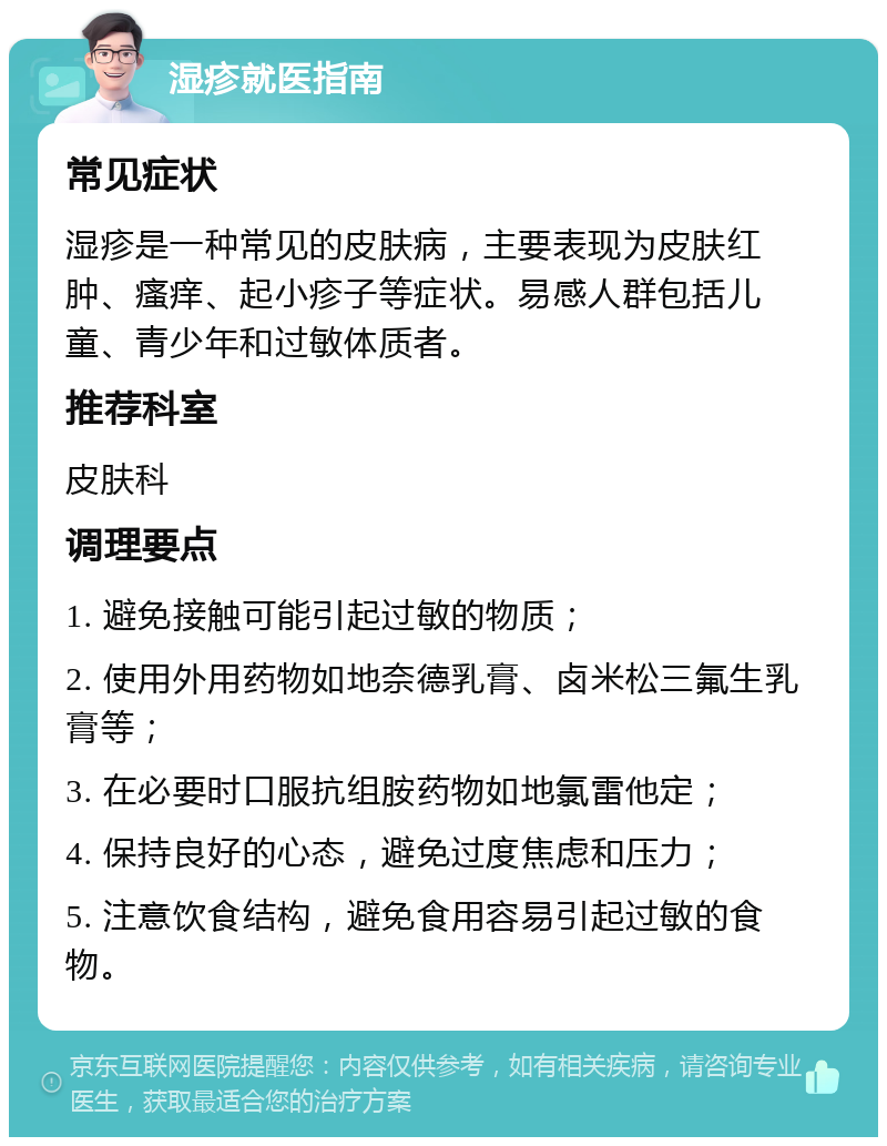 湿疹就医指南 常见症状 湿疹是一种常见的皮肤病，主要表现为皮肤红肿、瘙痒、起小疹子等症状。易感人群包括儿童、青少年和过敏体质者。 推荐科室 皮肤科 调理要点 1. 避免接触可能引起过敏的物质； 2. 使用外用药物如地奈德乳膏、卤米松三氟生乳膏等； 3. 在必要时口服抗组胺药物如地氯雷他定； 4. 保持良好的心态，避免过度焦虑和压力； 5. 注意饮食结构，避免食用容易引起过敏的食物。