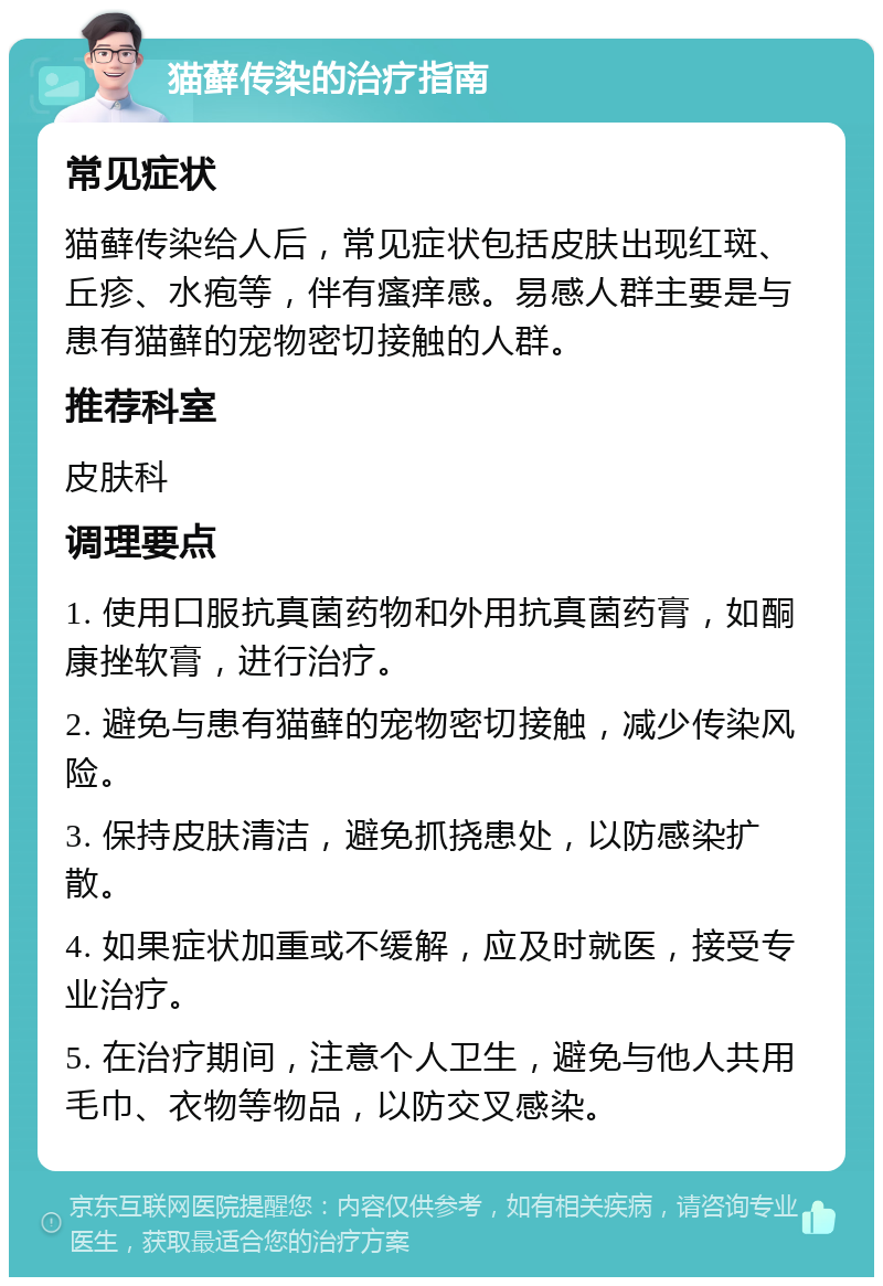 猫藓传染的治疗指南 常见症状 猫藓传染给人后，常见症状包括皮肤出现红斑、丘疹、水疱等，伴有瘙痒感。易感人群主要是与患有猫藓的宠物密切接触的人群。 推荐科室 皮肤科 调理要点 1. 使用口服抗真菌药物和外用抗真菌药膏，如酮康挫软膏，进行治疗。 2. 避免与患有猫藓的宠物密切接触，减少传染风险。 3. 保持皮肤清洁，避免抓挠患处，以防感染扩散。 4. 如果症状加重或不缓解，应及时就医，接受专业治疗。 5. 在治疗期间，注意个人卫生，避免与他人共用毛巾、衣物等物品，以防交叉感染。