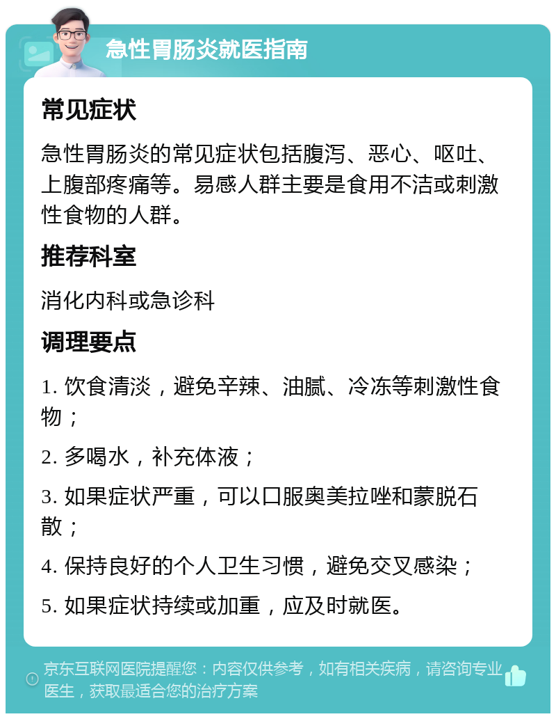 急性胃肠炎就医指南 常见症状 急性胃肠炎的常见症状包括腹泻、恶心、呕吐、上腹部疼痛等。易感人群主要是食用不洁或刺激性食物的人群。 推荐科室 消化内科或急诊科 调理要点 1. 饮食清淡，避免辛辣、油腻、冷冻等刺激性食物； 2. 多喝水，补充体液； 3. 如果症状严重，可以口服奥美拉唑和蒙脱石散； 4. 保持良好的个人卫生习惯，避免交叉感染； 5. 如果症状持续或加重，应及时就医。