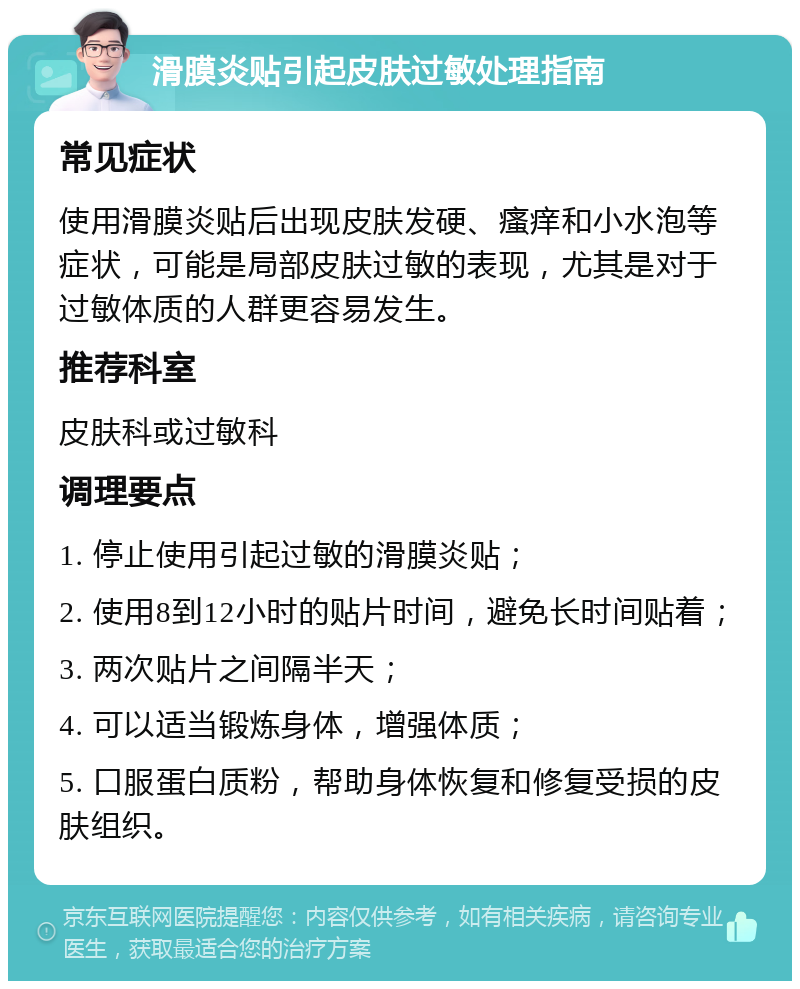 滑膜炎贴引起皮肤过敏处理指南 常见症状 使用滑膜炎贴后出现皮肤发硬、瘙痒和小水泡等症状，可能是局部皮肤过敏的表现，尤其是对于过敏体质的人群更容易发生。 推荐科室 皮肤科或过敏科 调理要点 1. 停止使用引起过敏的滑膜炎贴； 2. 使用8到12小时的贴片时间，避免长时间贴着； 3. 两次贴片之间隔半天； 4. 可以适当锻炼身体，增强体质； 5. 口服蛋白质粉，帮助身体恢复和修复受损的皮肤组织。