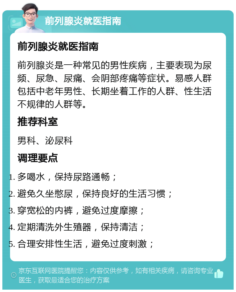 前列腺炎就医指南 前列腺炎就医指南 前列腺炎是一种常见的男性疾病，主要表现为尿频、尿急、尿痛、会阴部疼痛等症状。易感人群包括中老年男性、长期坐着工作的人群、性生活不规律的人群等。 推荐科室 男科、泌尿科 调理要点 多喝水，保持尿路通畅； 避免久坐憋尿，保持良好的生活习惯； 穿宽松的内裤，避免过度摩擦； 定期清洗外生殖器，保持清洁； 合理安排性生活，避免过度刺激；