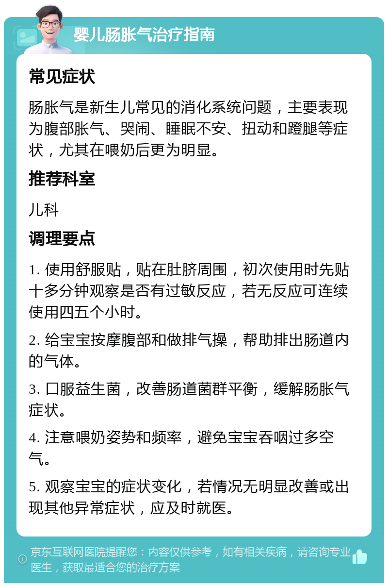 婴儿肠胀气治疗指南 常见症状 肠胀气是新生儿常见的消化系统问题，主要表现为腹部胀气、哭闹、睡眠不安、扭动和蹬腿等症状，尤其在喂奶后更为明显。 推荐科室 儿科 调理要点 1. 使用舒服贴，贴在肚脐周围，初次使用时先贴十多分钟观察是否有过敏反应，若无反应可连续使用四五个小时。 2. 给宝宝按摩腹部和做排气操，帮助排出肠道内的气体。 3. 口服益生菌，改善肠道菌群平衡，缓解肠胀气症状。 4. 注意喂奶姿势和频率，避免宝宝吞咽过多空气。 5. 观察宝宝的症状变化，若情况无明显改善或出现其他异常症状，应及时就医。