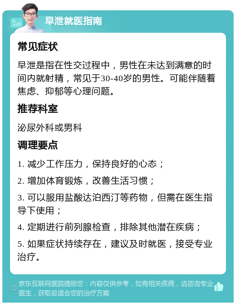 早泄就医指南 常见症状 早泄是指在性交过程中，男性在未达到满意的时间内就射精，常见于30-40岁的男性。可能伴随着焦虑、抑郁等心理问题。 推荐科室 泌尿外科或男科 调理要点 1. 减少工作压力，保持良好的心态； 2. 增加体育锻炼，改善生活习惯； 3. 可以服用盐酸达泊西汀等药物，但需在医生指导下使用； 4. 定期进行前列腺检查，排除其他潜在疾病； 5. 如果症状持续存在，建议及时就医，接受专业治疗。