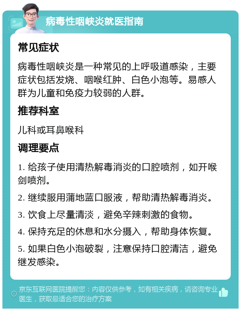 病毒性咽峡炎就医指南 常见症状 病毒性咽峡炎是一种常见的上呼吸道感染，主要症状包括发烧、咽喉红肿、白色小泡等。易感人群为儿童和免疫力较弱的人群。 推荐科室 儿科或耳鼻喉科 调理要点 1. 给孩子使用清热解毒消炎的口腔喷剂，如开喉剑喷剂。 2. 继续服用蒲地蓝口服液，帮助清热解毒消炎。 3. 饮食上尽量清淡，避免辛辣刺激的食物。 4. 保持充足的休息和水分摄入，帮助身体恢复。 5. 如果白色小泡破裂，注意保持口腔清洁，避免继发感染。