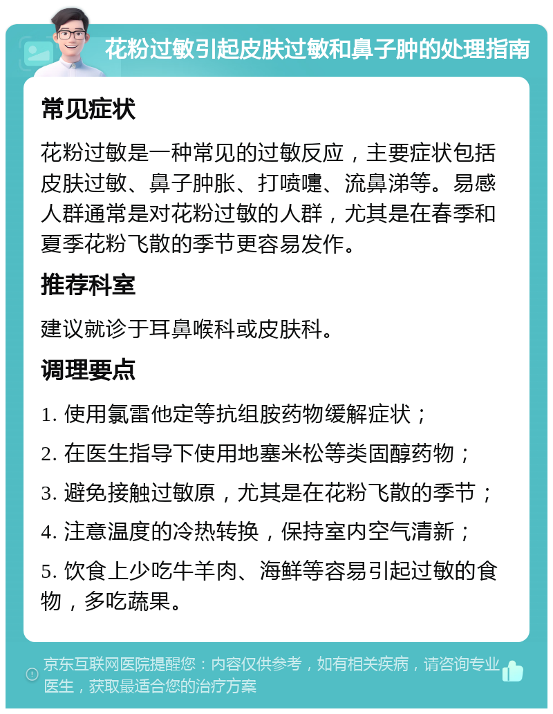 花粉过敏引起皮肤过敏和鼻子肿的处理指南 常见症状 花粉过敏是一种常见的过敏反应，主要症状包括皮肤过敏、鼻子肿胀、打喷嚏、流鼻涕等。易感人群通常是对花粉过敏的人群，尤其是在春季和夏季花粉飞散的季节更容易发作。 推荐科室 建议就诊于耳鼻喉科或皮肤科。 调理要点 1. 使用氯雷他定等抗组胺药物缓解症状； 2. 在医生指导下使用地塞米松等类固醇药物； 3. 避免接触过敏原，尤其是在花粉飞散的季节； 4. 注意温度的冷热转换，保持室内空气清新； 5. 饮食上少吃牛羊肉、海鲜等容易引起过敏的食物，多吃蔬果。