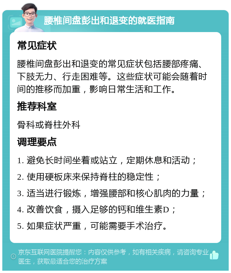 腰椎间盘彭出和退变的就医指南 常见症状 腰椎间盘彭出和退变的常见症状包括腰部疼痛、下肢无力、行走困难等。这些症状可能会随着时间的推移而加重，影响日常生活和工作。 推荐科室 骨科或脊柱外科 调理要点 1. 避免长时间坐着或站立，定期休息和活动； 2. 使用硬板床来保持脊柱的稳定性； 3. 适当进行锻炼，增强腰部和核心肌肉的力量； 4. 改善饮食，摄入足够的钙和维生素D； 5. 如果症状严重，可能需要手术治疗。