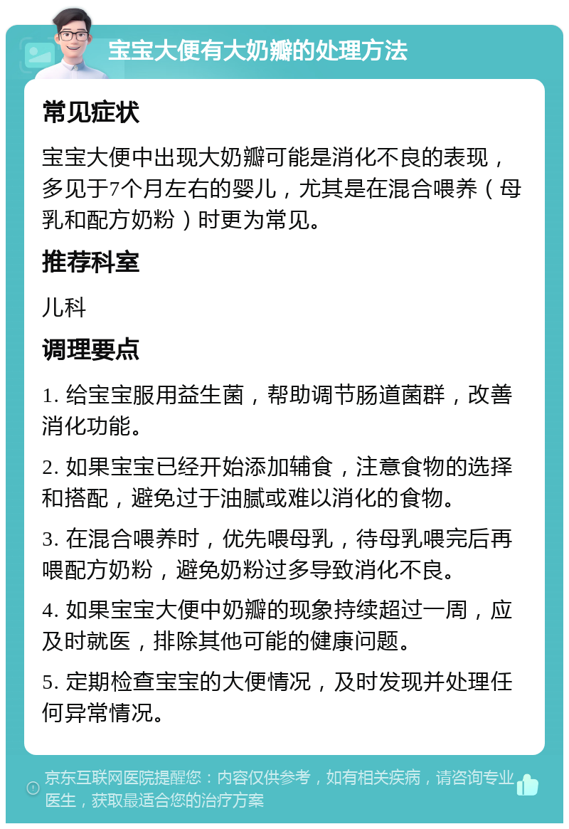 宝宝大便有大奶瓣的处理方法 常见症状 宝宝大便中出现大奶瓣可能是消化不良的表现，多见于7个月左右的婴儿，尤其是在混合喂养（母乳和配方奶粉）时更为常见。 推荐科室 儿科 调理要点 1. 给宝宝服用益生菌，帮助调节肠道菌群，改善消化功能。 2. 如果宝宝已经开始添加辅食，注意食物的选择和搭配，避免过于油腻或难以消化的食物。 3. 在混合喂养时，优先喂母乳，待母乳喂完后再喂配方奶粉，避免奶粉过多导致消化不良。 4. 如果宝宝大便中奶瓣的现象持续超过一周，应及时就医，排除其他可能的健康问题。 5. 定期检查宝宝的大便情况，及时发现并处理任何异常情况。