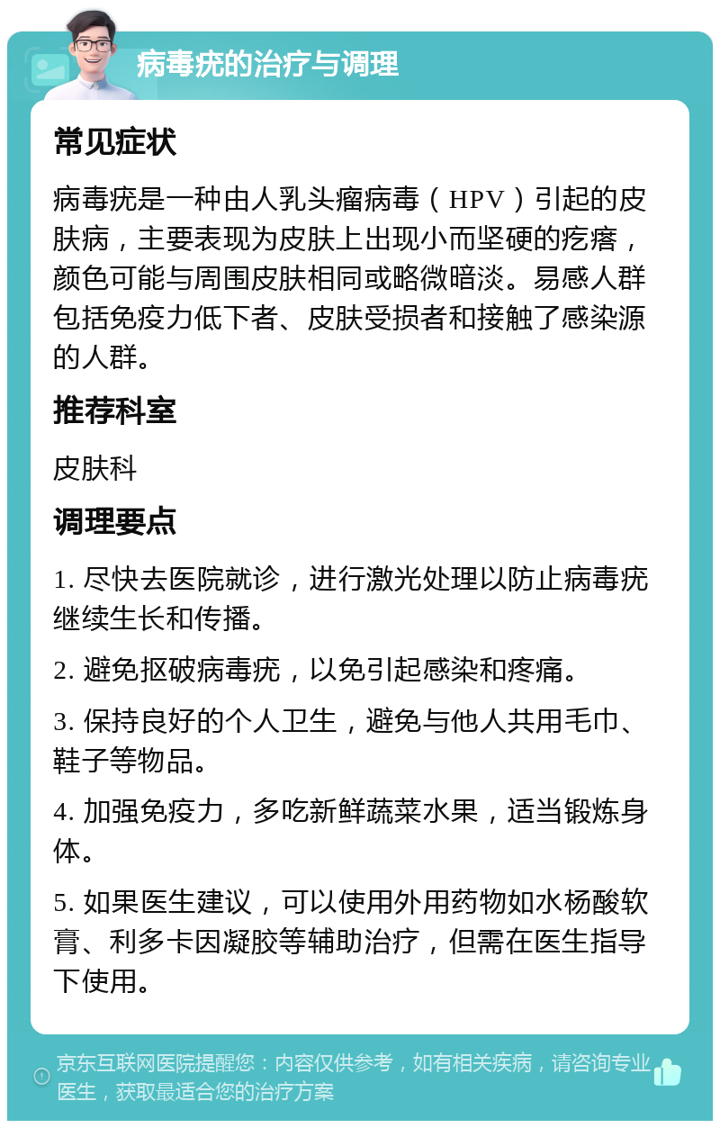 病毒疣的治疗与调理 常见症状 病毒疣是一种由人乳头瘤病毒（HPV）引起的皮肤病，主要表现为皮肤上出现小而坚硬的疙瘩，颜色可能与周围皮肤相同或略微暗淡。易感人群包括免疫力低下者、皮肤受损者和接触了感染源的人群。 推荐科室 皮肤科 调理要点 1. 尽快去医院就诊，进行激光处理以防止病毒疣继续生长和传播。 2. 避免抠破病毒疣，以免引起感染和疼痛。 3. 保持良好的个人卫生，避免与他人共用毛巾、鞋子等物品。 4. 加强免疫力，多吃新鲜蔬菜水果，适当锻炼身体。 5. 如果医生建议，可以使用外用药物如水杨酸软膏、利多卡因凝胶等辅助治疗，但需在医生指导下使用。