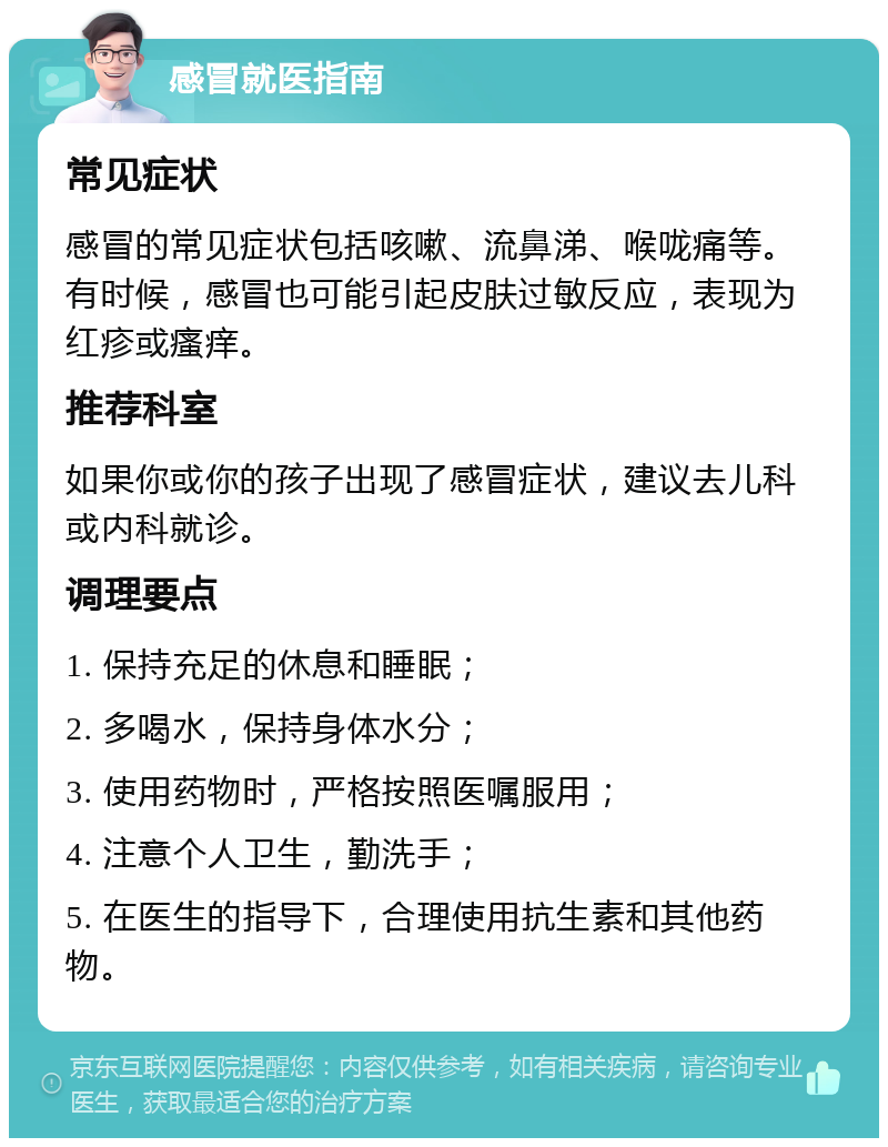 感冒就医指南 常见症状 感冒的常见症状包括咳嗽、流鼻涕、喉咙痛等。有时候，感冒也可能引起皮肤过敏反应，表现为红疹或瘙痒。 推荐科室 如果你或你的孩子出现了感冒症状，建议去儿科或内科就诊。 调理要点 1. 保持充足的休息和睡眠； 2. 多喝水，保持身体水分； 3. 使用药物时，严格按照医嘱服用； 4. 注意个人卫生，勤洗手； 5. 在医生的指导下，合理使用抗生素和其他药物。