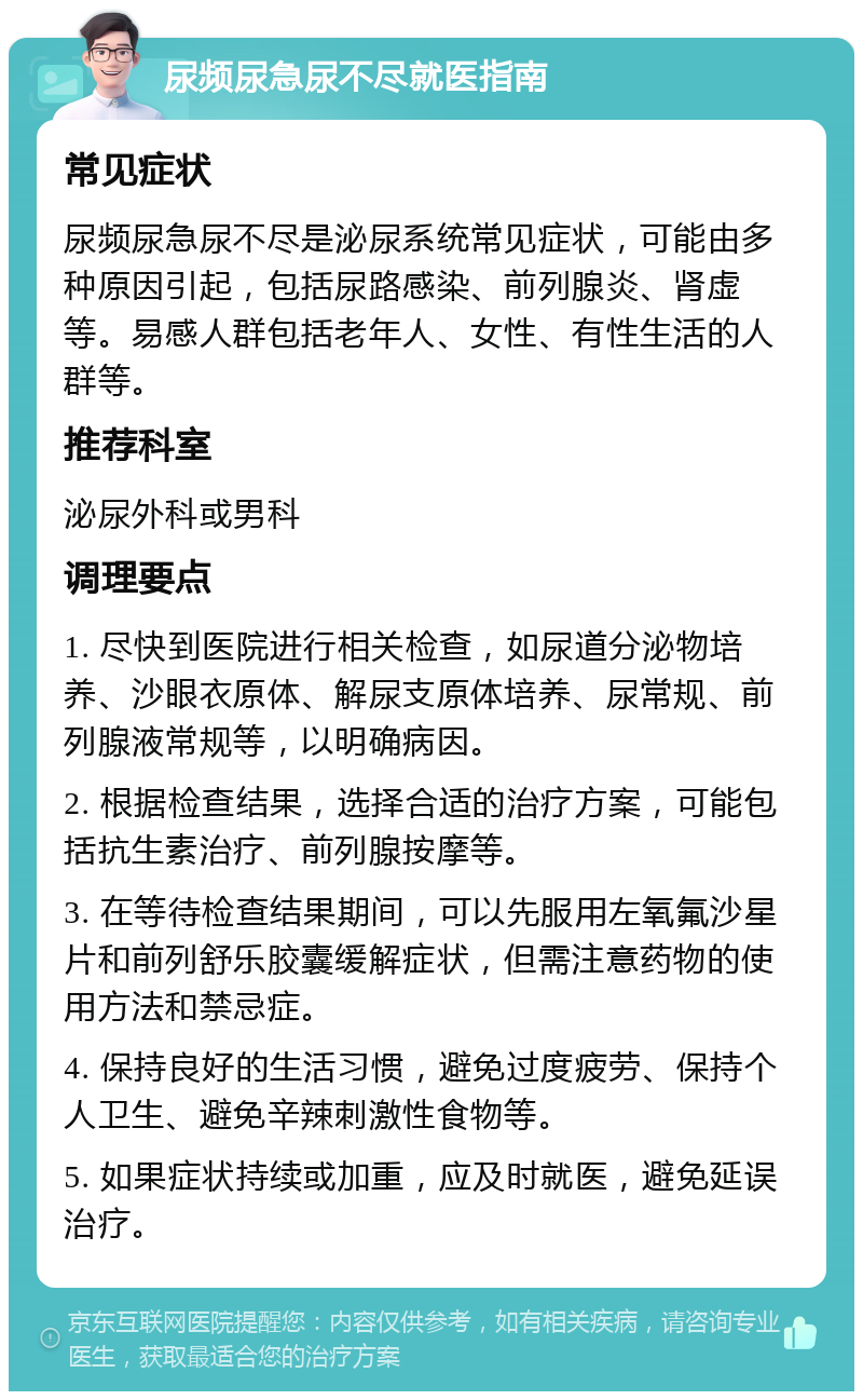 尿频尿急尿不尽就医指南 常见症状 尿频尿急尿不尽是泌尿系统常见症状，可能由多种原因引起，包括尿路感染、前列腺炎、肾虚等。易感人群包括老年人、女性、有性生活的人群等。 推荐科室 泌尿外科或男科 调理要点 1. 尽快到医院进行相关检查，如尿道分泌物培养、沙眼衣原体、解尿支原体培养、尿常规、前列腺液常规等，以明确病因。 2. 根据检查结果，选择合适的治疗方案，可能包括抗生素治疗、前列腺按摩等。 3. 在等待检查结果期间，可以先服用左氧氟沙星片和前列舒乐胶囊缓解症状，但需注意药物的使用方法和禁忌症。 4. 保持良好的生活习惯，避免过度疲劳、保持个人卫生、避免辛辣刺激性食物等。 5. 如果症状持续或加重，应及时就医，避免延误治疗。