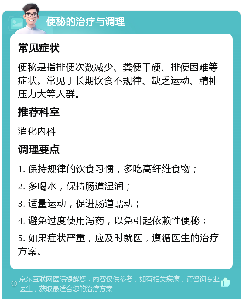 便秘的治疗与调理 常见症状 便秘是指排便次数减少、粪便干硬、排便困难等症状。常见于长期饮食不规律、缺乏运动、精神压力大等人群。 推荐科室 消化内科 调理要点 1. 保持规律的饮食习惯，多吃高纤维食物； 2. 多喝水，保持肠道湿润； 3. 适量运动，促进肠道蠕动； 4. 避免过度使用泻药，以免引起依赖性便秘； 5. 如果症状严重，应及时就医，遵循医生的治疗方案。