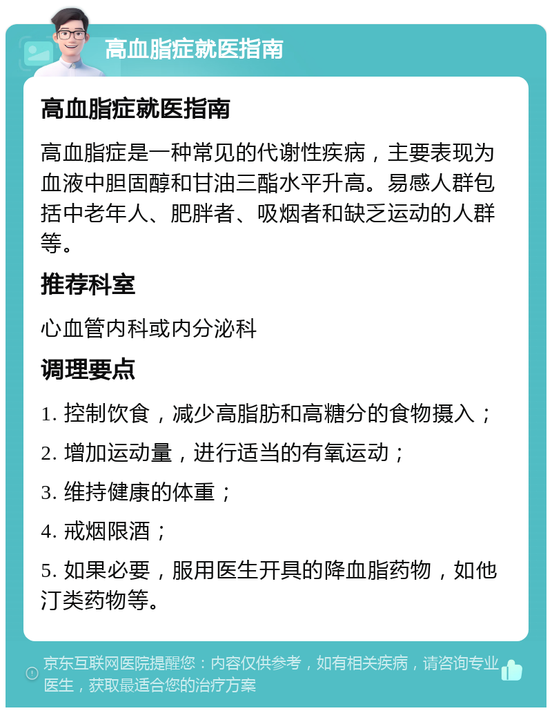 高血脂症就医指南 高血脂症就医指南 高血脂症是一种常见的代谢性疾病，主要表现为血液中胆固醇和甘油三酯水平升高。易感人群包括中老年人、肥胖者、吸烟者和缺乏运动的人群等。 推荐科室 心血管内科或内分泌科 调理要点 1. 控制饮食，减少高脂肪和高糖分的食物摄入； 2. 增加运动量，进行适当的有氧运动； 3. 维持健康的体重； 4. 戒烟限酒； 5. 如果必要，服用医生开具的降血脂药物，如他汀类药物等。