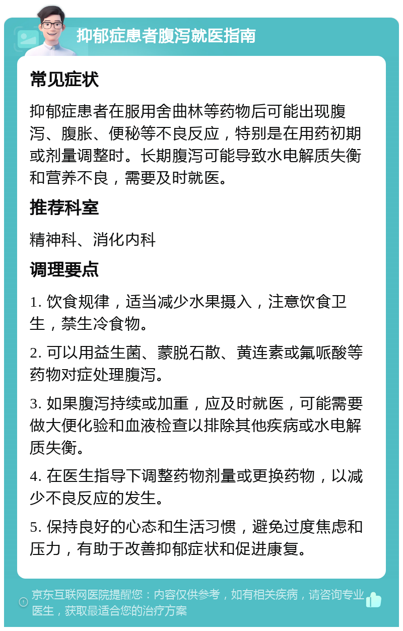 抑郁症患者腹泻就医指南 常见症状 抑郁症患者在服用舍曲林等药物后可能出现腹泻、腹胀、便秘等不良反应，特别是在用药初期或剂量调整时。长期腹泻可能导致水电解质失衡和营养不良，需要及时就医。 推荐科室 精神科、消化内科 调理要点 1. 饮食规律，适当减少水果摄入，注意饮食卫生，禁生冷食物。 2. 可以用益生菌、蒙脱石散、黄连素或氟哌酸等药物对症处理腹泻。 3. 如果腹泻持续或加重，应及时就医，可能需要做大便化验和血液检查以排除其他疾病或水电解质失衡。 4. 在医生指导下调整药物剂量或更换药物，以减少不良反应的发生。 5. 保持良好的心态和生活习惯，避免过度焦虑和压力，有助于改善抑郁症状和促进康复。