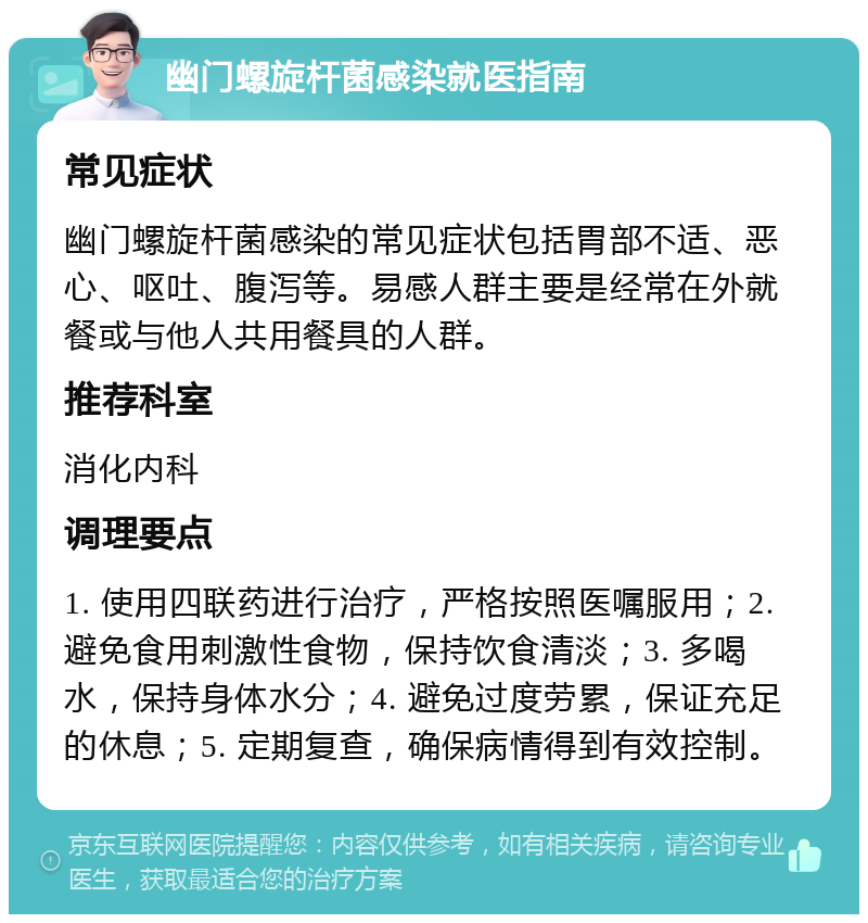 幽门螺旋杆菌感染就医指南 常见症状 幽门螺旋杆菌感染的常见症状包括胃部不适、恶心、呕吐、腹泻等。易感人群主要是经常在外就餐或与他人共用餐具的人群。 推荐科室 消化内科 调理要点 1. 使用四联药进行治疗，严格按照医嘱服用；2. 避免食用刺激性食物，保持饮食清淡；3. 多喝水，保持身体水分；4. 避免过度劳累，保证充足的休息；5. 定期复查，确保病情得到有效控制。