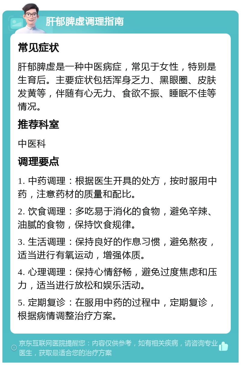 肝郁脾虚调理指南 常见症状 肝郁脾虚是一种中医病症，常见于女性，特别是生育后。主要症状包括浑身乏力、黑眼圈、皮肤发黄等，伴随有心无力、食欲不振、睡眠不佳等情况。 推荐科室 中医科 调理要点 1. 中药调理：根据医生开具的处方，按时服用中药，注意药材的质量和配比。 2. 饮食调理：多吃易于消化的食物，避免辛辣、油腻的食物，保持饮食规律。 3. 生活调理：保持良好的作息习惯，避免熬夜，适当进行有氧运动，增强体质。 4. 心理调理：保持心情舒畅，避免过度焦虑和压力，适当进行放松和娱乐活动。 5. 定期复诊：在服用中药的过程中，定期复诊，根据病情调整治疗方案。