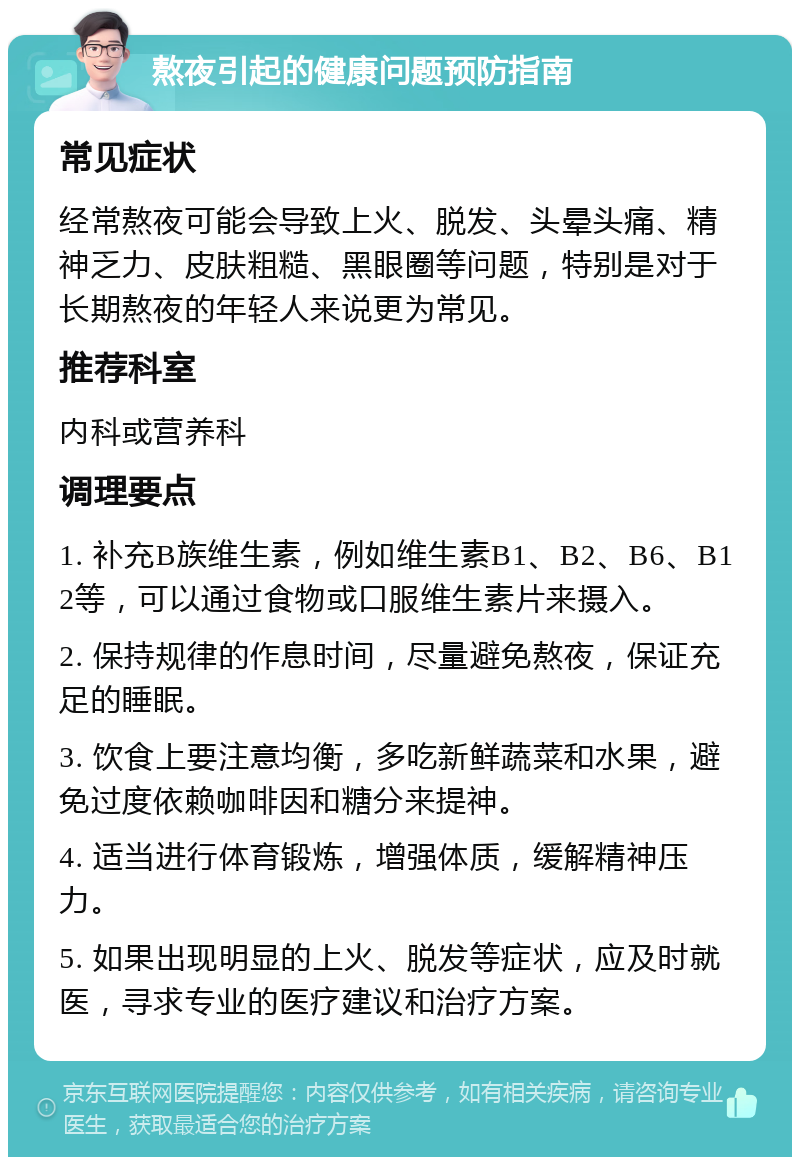 熬夜引起的健康问题预防指南 常见症状 经常熬夜可能会导致上火、脱发、头晕头痛、精神乏力、皮肤粗糙、黑眼圈等问题，特别是对于长期熬夜的年轻人来说更为常见。 推荐科室 内科或营养科 调理要点 1. 补充B族维生素，例如维生素B1、B2、B6、B12等，可以通过食物或口服维生素片来摄入。 2. 保持规律的作息时间，尽量避免熬夜，保证充足的睡眠。 3. 饮食上要注意均衡，多吃新鲜蔬菜和水果，避免过度依赖咖啡因和糖分来提神。 4. 适当进行体育锻炼，增强体质，缓解精神压力。 5. 如果出现明显的上火、脱发等症状，应及时就医，寻求专业的医疗建议和治疗方案。