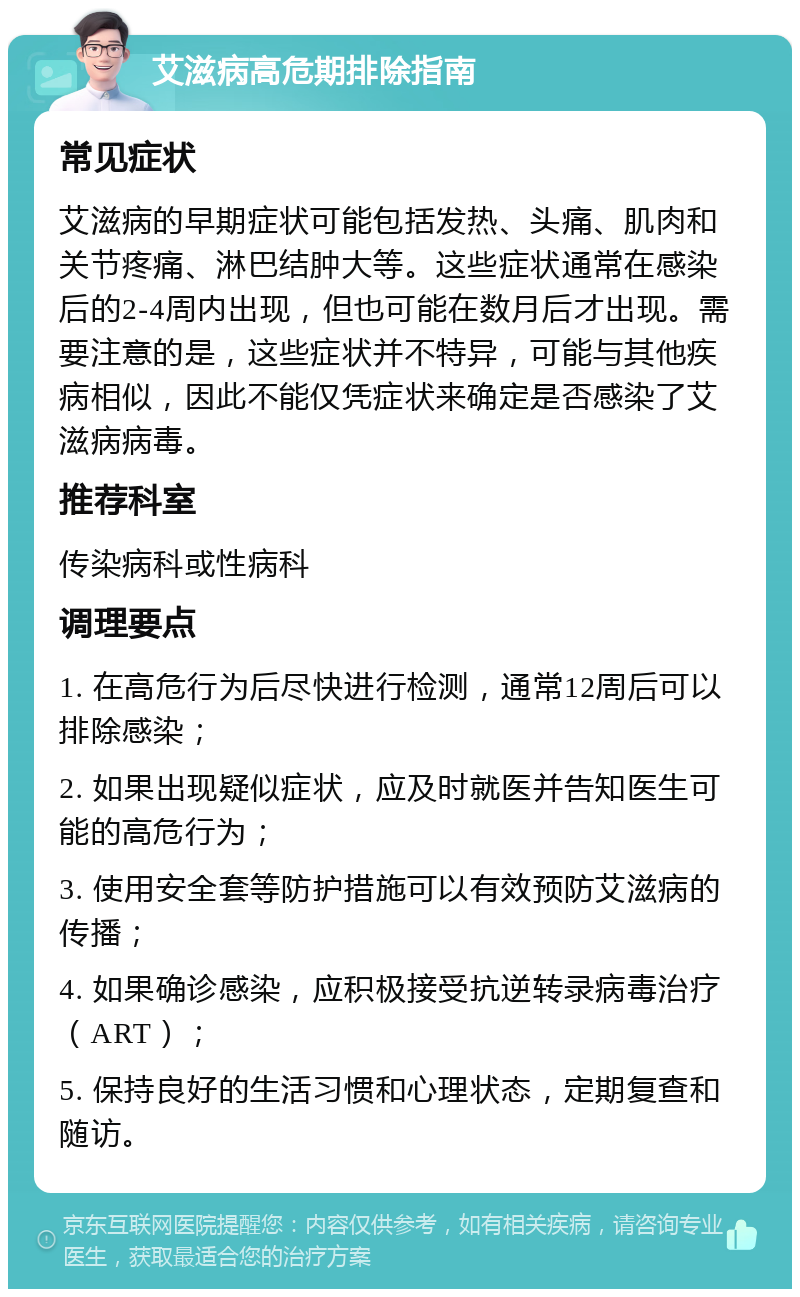 艾滋病高危期排除指南 常见症状 艾滋病的早期症状可能包括发热、头痛、肌肉和关节疼痛、淋巴结肿大等。这些症状通常在感染后的2-4周内出现，但也可能在数月后才出现。需要注意的是，这些症状并不特异，可能与其他疾病相似，因此不能仅凭症状来确定是否感染了艾滋病病毒。 推荐科室 传染病科或性病科 调理要点 1. 在高危行为后尽快进行检测，通常12周后可以排除感染； 2. 如果出现疑似症状，应及时就医并告知医生可能的高危行为； 3. 使用安全套等防护措施可以有效预防艾滋病的传播； 4. 如果确诊感染，应积极接受抗逆转录病毒治疗（ART）； 5. 保持良好的生活习惯和心理状态，定期复查和随访。