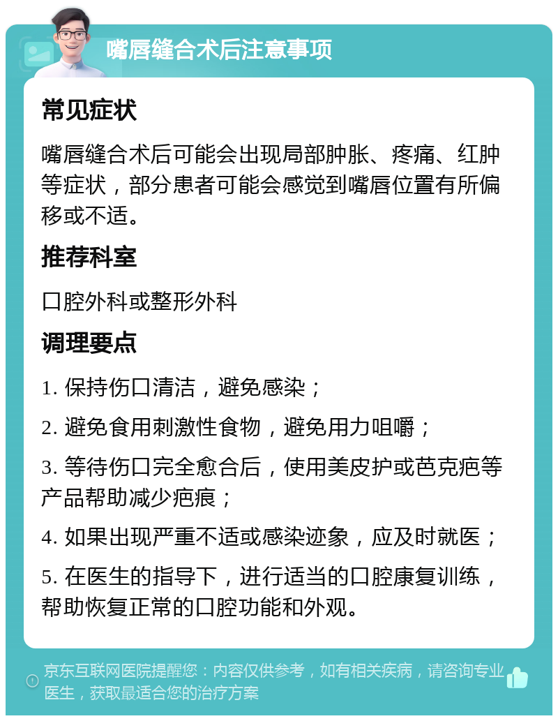 嘴唇缝合术后注意事项 常见症状 嘴唇缝合术后可能会出现局部肿胀、疼痛、红肿等症状，部分患者可能会感觉到嘴唇位置有所偏移或不适。 推荐科室 口腔外科或整形外科 调理要点 1. 保持伤口清洁，避免感染； 2. 避免食用刺激性食物，避免用力咀嚼； 3. 等待伤口完全愈合后，使用美皮护或芭克疤等产品帮助减少疤痕； 4. 如果出现严重不适或感染迹象，应及时就医； 5. 在医生的指导下，进行适当的口腔康复训练，帮助恢复正常的口腔功能和外观。